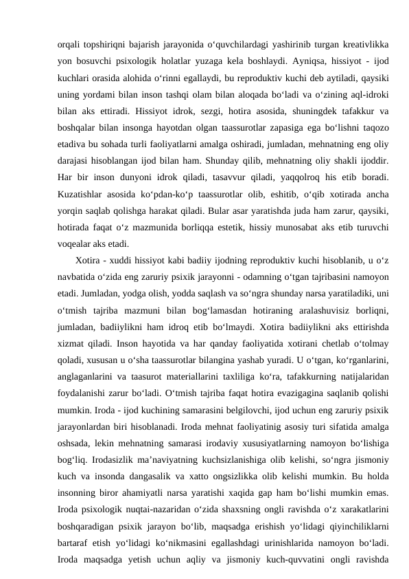 orqali topshiriqni bajarish jarayonida o‘quvchilardagi yashirinib turgan kreativlikka
yon bosuvchi psixologik holatlar yuzaga kela boshlaydi. Ayniqsa, hissiyot - ijod
kuchlari orasida alohida o‘rinni egallaydi, bu reproduktiv kuchi deb aytiladi, qaysiki
uning yordami bilan inson tashqi olam bilan aloqada bo‘ladi va o‘zining aql-idroki
bilan  aks  ettiradi.  Hissiyot  idrok,  sezgi,  hotira  asosida,  shuningdek  tafakkur  va
boshqalar bilan insonga hayotdan olgan taassurotlar zapasiga ega bo‘lishni taqozo
etadiva bu sohada turli faoliyatlarni amalga oshiradi, jumladan, mehnatning eng oliy
darajasi hisoblangan ijod bilan ham. Shunday qilib, mehnatning oliy shakli ijoddir.
Har  bir  inson  dunyoni  idrok  qiladi,  tasavvur  qiladi,  yaqqolroq  his  etib  boradi.
Kuzatishlar  asosida  ko‘pdan-ko‘p  taassurotlar  olib, eshitib,  o‘qib xotirada  ancha
yorqin saqlab qolishga harakat qiladi. Bular asar yaratishda juda ham zarur, qaysiki,
hotirada faqat o‘z mazmunida borliqqa estetik, hissiy munosabat aks etib turuvchi
voqealar aks etadi.
 Xotira - xuddi hissiyot kabi badiiy ijodning reproduktiv kuchi hisoblanib, u o‘z
navbatida o‘zida eng zaruriy psixik jarayonni - odamning o‘tgan tajribasini namoyon
etadi. Jumladan, yodga olish, yodda saqlash va so‘ngra shunday narsa yaratiladiki, uni
o‘tmish  tajriba  mazmuni  bilan  bog‘lamasdan  hotiraning  aralashuvisiz  borliqni,
jumladan, badiiylikni ham idroq etib bo‘lmaydi. Xotira badiiylikni aks ettirishda
xizmat qiladi. Inson hayotida va har qanday faoliyatida xotirani chetlab o‘tolmay
qoladi, xususan u o‘sha taassurotlar bilangina yashab yuradi. U o‘tgan, ko‘rganlarini,
anglaganlarini va taasurot materiallarini taxliliga ko‘ra, tafakkurning natijalaridan
foydalanishi zarur bo‘ladi. O‘tmish tajriba faqat hotira evazigagina saqlanib qolishi
mumkin. Iroda - ijod kuchining samarasini belgilovchi, ijod uchun eng zaruriy psixik
jarayonlardan biri hisoblanadi. Iroda mehnat faoliyatinig asosiy turi sifatida amalga
oshsada, lekin mehnatning samarasi irodaviy xususiyatlarning namoyon bo‘lishiga
bog‘liq. Irodasizlik ma’naviyatning kuchsizlanishiga olib kelishi, so‘ngra jismoniy
kuch va insonda dangasalik va xatto ongsizlikka olib kelishi mumkin. Bu holda
insonning biror ahamiyatli narsa yaratishi xaqida gap ham bo‘lishi mumkin emas.
Iroda psixologik nuqtai-nazaridan o‘zida shaxsning ongli ravishda o‘z xarakatlarini
boshqaradigan psixik jarayon bo‘lib, maqsadga erishish yo‘lidagi qiyinchiliklarni
bartaraf etish yo‘lidagi ko‘nikmasini egallashdagi  urinishlarida namoyon bo‘ladi.
Iroda  maqsadga  yetish  uchun  aqliy  va  jismoniy  kuch-quvvatini  ongli  ravishda
