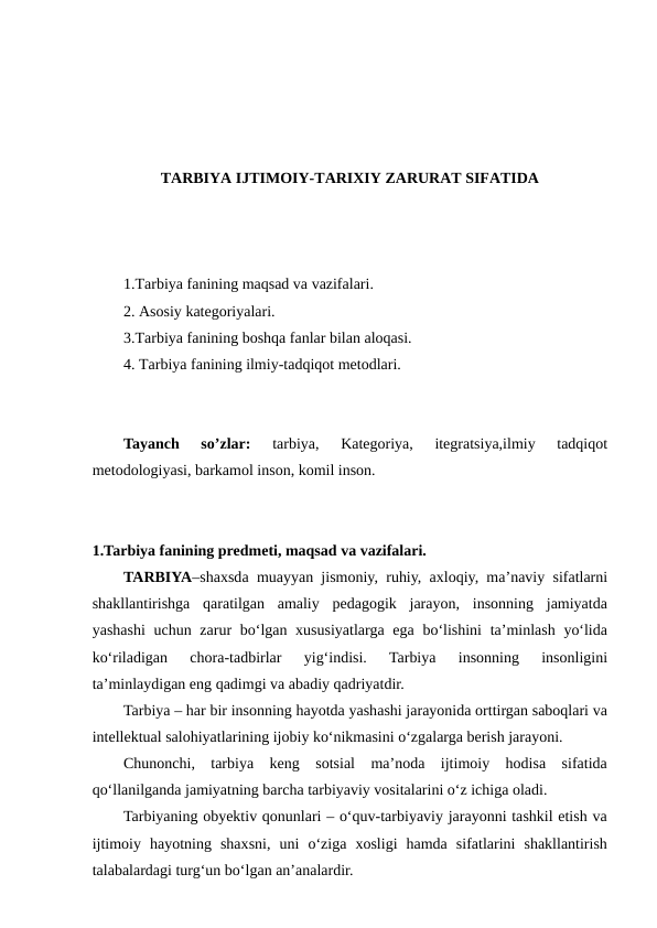 TARBIYA IJTIMOIY-TARIXIY ZARURAT SIFATIDA
1.Tarbiya fanining maqsad va vazifalari.
2. Asosiy kategoriyalari. 
3.Tarbiya fanining boshqa fanlar bilan aloqasi.
4. Tarbiya fanining ilmiy-tadqiqot metodlari.
Tayanch  so’zlar:
 tarbiya,  Kategoriya,  itegratsiya,ilmiy  tadqiqot
metodologiyasi, barkamol inson, komil inson.
1.Tarbiya fanining predmeti, maqsad va vazifalari.
TARBIYA–shaxsda muayyan jismoniy, ruhiy, axloqiy, ma’naviy sifatlarni
shakllantirishga  qaratilgan  amaliy  pedagogik  jarayon,  insonning  jamiyatda
yashashi  uchun zarur bo‘lgan xususiyatlarga ega bo‘lishini  ta’minlash yo‘lida
ko‘riladigan  chora-tadbirlar  yig‘indisi.  Tarbiya  insonning  insonligini
ta’minlaydigan eng qadimgi va abadiy qadriyatdir.
Tarbiya – har bir insonning hayotda yashashi jarayonida orttirgan saboqlari va
intellektual salohiyatlarining ijobiy ko‘nikmasini o‘zgalarga berish jarayoni.
Chunonchi,  tarbiya  keng  sotsial  ma’noda  ijtimoiy  hodisa  sifatida
qo‘llanilganda jamiyatning barcha tarbiyaviy vositalarini o‘z ichiga oladi.
Tarbiyaning obyektiv qonunlari – o‘quv-tarbiyaviy jarayonni tashkil etish va
ijtimoiy  hayotning  shaxsni,  uni  o‘ziga  xosligi  hamda  sifatlarini  shakllantirish
talabalardagi turg‘un bo‘lgan an’analardir.
