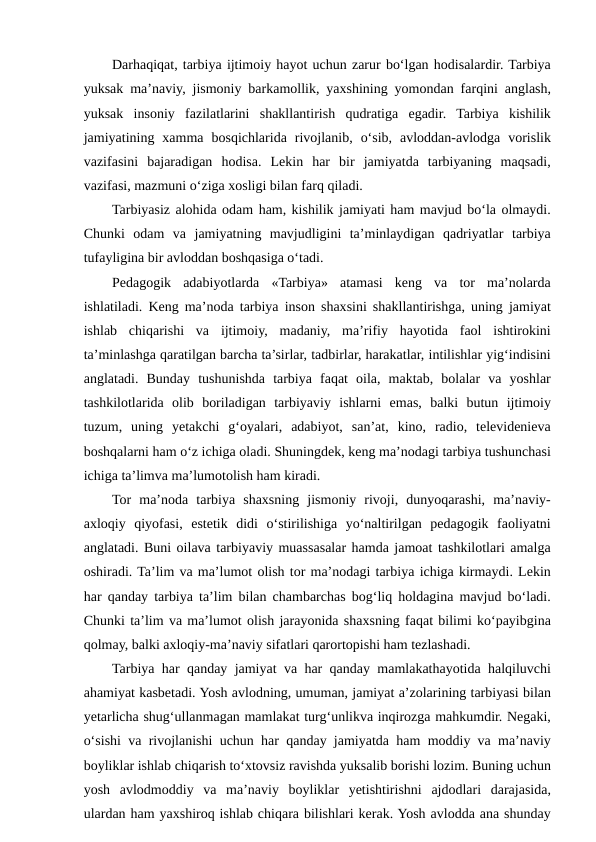 Darhaqiqat, tarbiya ijtimoiy hayot uchun zarur bo‘lgan hodisalardir. Tarbiya
yuksak ma’naviy, jismoniy barkamollik, yaxshining yomondan farqini anglash,
yuksak  insoniy  fazilatlarini  shakllantirish  qudratiga  egadir.  Tarbiya  kishilik
jamiyatining  xamma  bosqichlarida  rivojlanib,  o‘sib,  avloddan-avlodga  vorislik
vazifasini  bajaradigan  hodisa.  Lekin  har  bir  jamiyatda  tarbiyaning  maqsadi,
vazifasi, mazmuni o‘ziga xosligi bilan farq qiladi.
Tarbiyasiz alohida odam ham, kishilik jamiyati ham mavjud bo‘la olmaydi.
Chunki  odam  va  jamiyatning  mavjudligini  ta’minlaydigan  qadriyatlar  tarbiya
tufayligina bir avloddan boshqasiga o‘tadi.
Pedagogik  adabiyotlarda  «Tarbiya»  atamasi  keng  va  tor  ma’nolarda
ishlatiladi. Keng ma’noda tarbiya inson shaxsini shakllantirishga, uning jamiyat
ishlab  chiqarishi  va  ijtimoiy,  madaniy,  ma’rifiy  hayotida  faol  ishtirokini
ta’minlashga qaratilgan barcha ta’sirlar, tadbirlar, harakatlar, intilishlar yig‘indisini
anglatadi.  Bunday  tushunishda  tarbiya  faqat  oila,  maktab,  bolalar  va  yoshlar
tashkilotlarida  olib  boriladigan  tarbiyaviy  ishlarni  emas,  balki  butun  ijtimoiy
tuzum,  uning  yetakchi  g‘oyalari,  adabiyot,  san’at,  kino,  radio,  televidenieva
boshqalarni ham o‘z ichiga oladi. Shuningdek, keng ma’nodagi tarbiya tushunchasi
ichiga ta’limva ma’lumotolish ham kiradi.
Tor  ma’noda  tarbiya  shaxsning  jismoniy  rivoji,  dunyoqarashi,  ma’naviy-
axloqiy  qiyofasi,  estetik  didi  o‘stirilishiga  yo‘naltirilgan  pedagogik  faoliyatni
anglatadi. Buni oilava tarbiyaviy muassasalar hamda jamoat tashkilotlari amalga
oshiradi. Ta’lim va ma’lumot olish tor ma’nodagi tarbiya ichiga kirmaydi. Lekin
har qanday tarbiya ta’lim bilan chambarchas bog‘liq holdagina mavjud bo‘ladi.
Chunki ta’lim va ma’lumot olish jarayonida shaxsning faqat bilimi ko‘payibgina
qolmay, balki axloqiy-ma’naviy sifatlari qarortopishi ham tezlashadi.
Tarbiya har qanday jamiyat va har qanday mamlakathayotida halqiluvchi
ahamiyat kasbetadi. Yosh avlodning, umuman, jamiyat a’zolarining tarbiyasi bilan
yetarlicha shug‘ullanmagan mamlakat turg‘unlikva inqirozga mahkumdir. Negaki,
o‘sishi va rivojlanishi uchun har qanday jamiyatda ham moddiy va ma’naviy
boyliklar ishlab chiqarish to‘xtovsiz ravishda yuksalib borishi lozim. Buning uchun
yosh  avlodmoddiy  va  ma’naviy  boyliklar  yetishtirishni  ajdodlari  darajasida,
ulardan ham yaxshiroq ishlab chiqara bilishlari kerak. Yosh avlodda ana shunday
