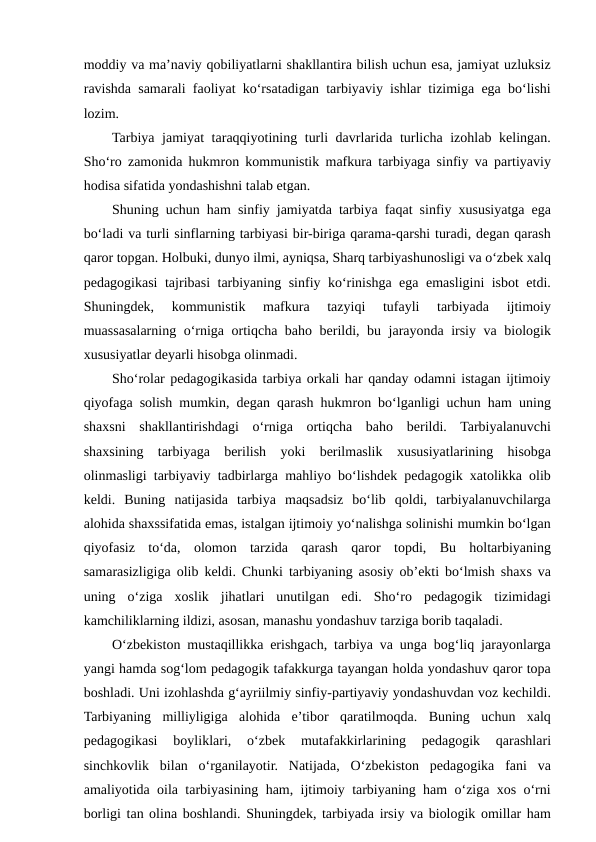 moddiy va ma’naviy qobiliyatlarni shakllantira bilish uchun esa, jamiyat uzluksiz
ravishda samarali faoliyat ko‘rsatadigan tarbiyaviy ishlar tizimiga ega bo‘lishi
lozim.
Tarbiya jamiyat  taraqqiyotining turli  davrlarida turlicha izohlab kelingan.
Sho‘ro zamonida hukmron kommunistik mafkura tarbiyaga sinfiy va partiyaviy
hodisa sifatida yondashishni talab etgan.
Shuning uchun ham sinfiy jamiyatda tarbiya faqat sinfiy xususiyatga ega
bo‘ladi va turli sinflarning tarbiyasi bir-biriga qarama-qarshi turadi, degan qarash
qaror topgan. Holbuki, dunyo ilmi, ayniqsa, Sharq tarbiyashunosligi va o‘zbek xalq
pedagogikasi tajribasi tarbiyaning sinfiy ko‘rinishga ega emasligini isbot etdi.
Shuningdek,  kommunistik  mafkura  tazyiqi  tufayli  tarbiyada  ijtimoiy
muassasalarning o‘rniga ortiqcha baho berildi, bu jarayonda irsiy va biologik
xususiyatlar deyarli hisobga olinmadi.
Sho‘rolar pedagogikasida tarbiya orkali har qanday odamni istagan ijtimoiy
qiyofaga solish mumkin, degan qarash hukmron bo‘lganligi uchun ham uning
shaxsni  shakllantirishdagi  o‘rniga  ortiqcha  baho  berildi.  Tarbiyalanuvchi
shaxsining  tarbiyaga  berilish  yoki  berilmaslik  xususiyatlarining  hisobga
olinmasligi tarbiyaviy tadbirlarga mahliyo bo‘lishdek pedagogik xatolikka olib
keldi.  Buning  natijasida  tarbiya  maqsadsiz  bo‘lib  qoldi,  tarbiyalanuvchilarga
alohida shaxssifatida emas, istalgan ijtimoiy yo‘nalishga solinishi mumkin bo‘lgan
qiyofasiz  to‘da,  olomon  tarzida  qarash  qaror  topdi,  Bu  holtarbiyaning
samarasizligiga olib keldi. Chunki tarbiyaning asosiy ob’ekti bo‘lmish shaxs va
uning  o‘ziga  xoslik  jihatlari  unutilgan  edi.  Sho‘ro  pedagogik  tizimidagi
kamchiliklarning ildizi, asosan, manashu yondashuv tarziga borib taqaladi.
O‘zbekiston mustaqillikka erishgach, tarbiya va unga bog‘liq jarayonlarga
yangi hamda sog‘lom pedagogik tafakkurga tayangan holda yondashuv qaror topa
boshladi. Uni izohlashda g‘ayriilmiy sinfiy-partiyaviy yondashuvdan voz kechildi.
Tarbiyaning  milliyligiga  alohida  e’tibor  qaratilmoqda.  Buning  uchun  xalq
pedagogikasi  boyliklari,  o‘zbek  mutafakkirlarining  pedagogik  qarashlari
sinchkovlik  bilan  o‘rganilayotir.  Natijada,  O‘zbekiston  pedagogika  fani  va
amaliyotida oila tarbiyasining ham, ijtimoiy tarbiyaning ham o‘ziga xos o‘rni
borligi tan olina boshlandi. Shuningdek, tarbiyada irsiy va biologik omillar ham

