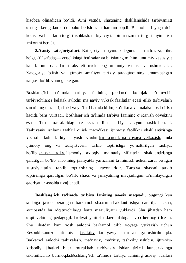 hisobga  olinadigan  bo‘ldi.  Ayni  vaqtda,  shaxsning  shakllanishida  tarbiyaning
o‘rniga keragidan ortiq baho berish ham barham topdi. Bu hol tarbiyaga doir
hodisa va holatlarni to‘g‘ri izohlash, tarbiyaviy tadbirlar tizimini to‘g‘ri tayin etish
imkonini beradi.
2.Asosiy kategoriyalari.  Kategoriyalar (yun. kategoria — mulohaza, fikr;
belgi) (falsafada)— voqelikdagi hodisalar va bilishning muhim, umumiy xususiyat
hamda  munosabatlarini  aks  ettiruvchi  eng  umumiy  va  asosiy  tushunchalar.
Kategoriya  bilish  va  ijtimoiy  amaliyot  tarixiy  taraqqiyotining  umumlashgan
natijasi boʻlib vujudga kelgan.
Boshlang’ich  ta’limda  tarbiya  fanining  predmeti  bo’lajak  o’qituvchi-
tarbiyachilarga kelajak avlodni ma’naviy yuksak fazilatlar egasi qilib tarbiyalash
sanatining qirralari, shakl va yo’llari hamda bilim, ko’nikma va malaka hosil qilish
haqida bahs yuritadi. Boshlang’ich ta’limda tarbiya fanining o’rganish obyektini
esa  ta’lim  muassalaridagi  uzluksiz  ta’lim  –tarbiya  jarayoni  tashkil  etadi.
Tarbiyaviy ishlarni  tashkil  qilish  metodikasi  ijtimoiy faollikni  shakllantirishga
xizmat  qiladi. Tarbiya - yosh avlodni har  tamonlama voyaga yetkazish,  unda
ijtimoiy  ong  va  xulq-atvorni  tarkib  toptirishga  yo’naltirilgan  faoliyat
bo’lib, shaxsni  aqliy
 
   ,jismoniy,  axloqiy,  ma’naviy  sifatlarini  shakllantirishga
qaratilgan bo’lib, insonning jamiyatda yashashini ta’minlash uchun zarur bo’lgan
xususiyatlarini  tarkib  toptirishning  jarayonlaridir.  Tarbiya  shaxsni  tarkib
toptirishga qaratilgan bo’lib, shaxs va jamiyatning mavjudligini ta’minlaydigan
qadriyatlar asosida rivojlanadi.
Boshlang’ich  ta’limda  tarbiya  fanining  asosiy  maqsadi,  bugungi  kun
talabiga  javob  beradigan  barkamol  shaxsni  shakllantirishga  qaratilgan  ekan,
aynipaytda  bu  o’qituvchilarga  katta  mas’uliyatni  yuklaydi.  Shu  jihatdan  ham
o’qituvchining pedagogik faoliyat yuritishi davr talabiga javob bermog’i lozim.
Shu  jihatdan  ham  yosh  avlodni  barkamol  qilib  voyaga  yetkazish  uchun
Respublikamizda  ijtimoiy  – tashkiliy,  tarbiyaviy  ishlar  amalga  oshirilmoqda.
Barkamol  avlodni  tarbiyalash,  ma’naviy,  ma’rifiy,  tashkiliy  uslubiy,  ijtimoiy-
iqtisodiy  jihatlari  bilan  murakkab  tarbiyaviy  ishlar  tizimi  kundan-kunga
takomillashib bormoqda.Boshlang’ich ta’limda tarbiya fanining asosiy  vazifasi
