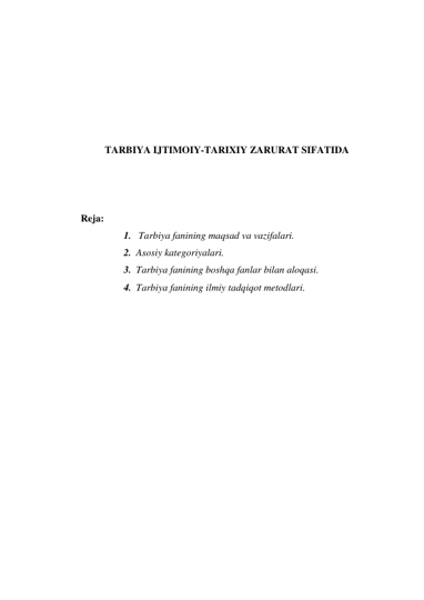  
 
 
 
 
 
TARBIYA IJTIMOIY-TARIXIY ZARURAT SIFATIDA 
 
 
 
Reja: 
1.  Tarbiya fanining maqsad va vazifalari. 
2. Asosiy kategoriyalari. 
3. Tarbiya fanining boshqa fanlar bilan aloqasi. 
4. Tarbiya fanining ilmiy tadqiqot metodlari. 
 
 
 
 
 
 
 
 
 
 
 
 
 
 
 
