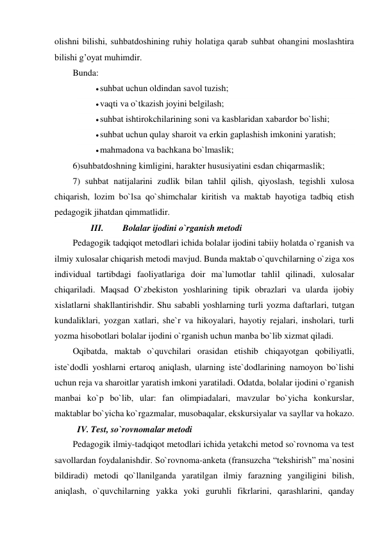 olishni bilishi, suhbatdoshining ruhiy holatiga qarab suhbat ohangini moslashtira 
bilishi g’oyat muhimdir. 
Bunda: 
 suhbat uchun oldindan savol tuzish; 
 vaqti va o`tkazish joyini belgilash; 
 suhbat ishtirokchilarining soni va kasblaridan xabardor bo`lishi; 
 suhbat uchun qulay sharoit va erkin gaplashish imkonini yaratish; 
 mahmadona va bachkana bo`lmaslik; 
6)suhbatdoshning kimligini, harakter hususiyatini esdan chiqarmaslik; 
7) suhbat natijalarini zudlik bilan tahlil qilish, qiyoslash, tegishli xulosa 
chiqarish, lozim bo`lsa qo`shimchalar kiritish va maktab hayotiga tadbiq etish 
pedagogik jihatdan qimmatlidir. 
III. 
Bolalar ijodini o`rganish metodi 
Pedagogik tadqiqot metodlari ichida bolalar ijodini tabiiy holatda o`rganish va 
ilmiy xulosalar chiqarish metodi mavjud. Bunda maktab o`quvchilarning o`ziga xos 
individual tartibdagi faoliyatlariga doir ma`lumotlar tahlil qilinadi, xulosalar 
chiqariladi. Maqsad O`zbekiston yoshlarining tipik obrazlari va ularda ijobiy 
xislatlarni shakllantirishdir. Shu sababli yoshlarning turli yozma daftarlari, tutgan 
kundaliklari, yozgan xatlari, she`r va hikoyalari, hayotiy rejalari, insholari, turli 
yozma hisobotlari bolalar ijodini o`rganish uchun manba bo`lib xizmat qiladi. 
Oqibatda, maktab o`quvchilari orasidan etishib chiqayotgan qobiliyatli, 
iste`dodli yoshlarni ertaroq aniqlash, ularning iste`dodlarining namoyon bo`lishi 
uchun reja va sharoitlar yaratish imkoni yaratiladi. Odatda, bolalar ijodini o`rganish 
manbai ko`p bo`lib, ular: fan olimpiadalari, mavzular bo`yicha konkurslar, 
maktablar bo`yicha ko`rgazmalar, musobaqalar, ekskursiyalar va sayllar va hokazo. 
IV. Test, so`rovnomalar metodi 
Pedagogik ilmiy-tadqiqot metodlari ichida yetakchi metod so`rovnoma va test 
savollardan foydalanishdir. So`rovnoma-anketa (fransuzcha “tekshirish” ma`nosini 
bildiradi) metodi qo`llanilganda yaratilgan ilmiy farazning yangiligini bilish, 
aniqlash, o`quvchilarning yakka yoki guruhli fikrlarini, qarashlarini, qanday 
