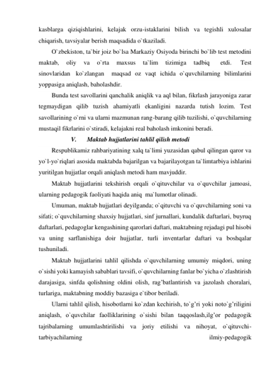 kasblarga qiziqishlarini, kelajak orzu-istaklarini bilish va tegishli xulosalar 
chiqarish, tavsiyalar berish maqsadida o`tkaziladi. 
O`zbekiston, ta`bir joiz bo`lsa Markaziy Osiyoda birinchi bo`lib test metodini 
maktab, 
oliy 
va 
o`rta 
maxsus 
ta`lim 
tizimiga 
tadbiq   
etdi.  
Test 
sinovlaridan  ko`zlangan   maqsad oz vaqt ichida o`quvchilarning bilimlarini 
yoppasiga aniqlash, baholashdir. 
Bunda test savollarini qanchalik aniqlik va aql bilan, fikrlash jarayoniga zarar 
tegmaydigan qilib tuzish ahamiyatli ekanligini nazarda tutish lozim. Test 
savollarining o`rni va ularni mazmunan rang-barang qilib tuzilishi, o`quvchilarning 
mustaqil fikrlarini o`stiradi, kelajakni real baholash imkonini beradi. 
V. 
Maktab hujjatlarini tahlil qilish metodi 
Respublikamiz rahbariyatining xalq ta`limi yuzasidan qabul qilingan qaror va 
yo`l-yo`riqlari asosida maktabda bajarilgan va bajarilayotgan ta`limtarbiya ishlarini 
yuritilgan hujjatlar orqali aniqlash metodi ham mavjuddir. 
Maktab hujjatlarini tekshirish orqali o`qituvchilar va o`quvchilar jamoasi, 
ularning pedagogik faoliyati haqida aniq  ma`lumotlar olinadi. 
Umuman, maktab hujjatlari deyilganda; o`qituvchi va o`quvchilarning soni va 
sifati; o`quvchilarning shaxsiy hujjatlari, sinf jurnallari, kundalik daftarlari, buyruq 
daftarlari, pedagoglar kengashining qarorlari daftari, maktabning rejadagi pul hisobi 
va uning sarflanishiga doir hujjatlar, turli inventarlar daftari va boshqalar 
tushuniladi. 
Maktab hujjatlarini tahlil qilishda o`quvchilarning umumiy miqdori, uning 
o`sishi yoki kamayish sabablari tavsifi, o`quvchilarning fanlar bo`yicha o`zlashtirish 
darajasiga, sinfda qolishning oldini olish, rag’batlantirish va jazolash choralari, 
turlariga, maktabning moddiy bazasiga e`tibor beriladi. 
Ularni tahlil qilish, hisobotlarni ko`zdan kechirish, to`g’ri yoki noto`g’riligini 
aniqlash, o`quvchilar faolliklarining o`sishi bilan taqqoslash,ilg’or pedagogik 
tajribalarning umumlashtirilishi va joriy etilishi va nihoyat, o`qituvchi-
tarbiyachilarning 
ilmiy-pedagogik 
