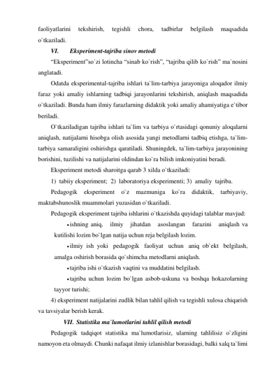 faoliyatlarini   tekshirish,   tegishli   chora,   tadbirlar   belgilash   maqsadida 
o`tkaziladi. 
VI. 
Eksperiment-tajriba sinov metodi 
“Eksperiment”so`zi lotincha “sinab ko`rish”, “tajriba qilib ko`rish” ma`nosini 
anglatadi. 
Odatda eksperimental-tajriba ishlari ta`lim-tarbiya jarayoniga aloqador ilmiy 
faraz yoki amaliy ishlarning tadbiqi jarayonlarini tekshirish, aniqlash maqsadida 
o`tkaziladi. Bunda ham ilmiy farazlarning didaktik yoki amaliy ahamiyatiga e`tibor 
beriladi. 
O`tkaziladigan tajriba ishlari ta`lim va tarbiya o`rtasidagi qonuniy aloqalarni 
aniqlash, natijalarni hisobga olish asosida yangi metodlarni tadbiq etishga, ta`lim-
tarbiya samaraligini oshirishga qaratiladi. Shuningdek, ta`lim-tarbiya jarayonining 
borishini, tuzilishi va natijalarini oldindan ko`ra bilish imkoniyatini beradi. 
Eksperiment metodi sharoitga qarab 3 xilda o`tkaziladi: 
1)  tabiiy eksperiment;  2)  laboratoriya eksperimenti; 3)  amaliy  tajriba. 
Pedagogik 
eksperiment 
o`z 
mazmuniga 
ko`ra 
didaktik, 
tarbiyaviy, 
maktabshunoslik muammolari yuzasidan o`tkaziladi. 
Pedagogik eksperiment tajriba ishlarini o`tkazishda quyidagi talablar mavjud: 
 ishning aniq,    ilmiy    jihatdan    asoslangan    farazini    aniqlash va 
kutilishi lozim bo`lgan natija uchun reja belgilash lozim. 
 ilmiy ish yoki  pedagogik  faoliyat  uchun  aniq ob`ekt  belgilash, 
amalga oshirish borasida qo`shimcha metodlarni aniqlash. 
 tajriba ishi o`tkazish vaqtini va muddatini belgilash. 
 tajriba uchun lozim bo`lgan asbob-uskuna va boshqa hokazolarning 
tayyor turishi; 
4) eksperiment natijalarini zudlik bilan tahlil qilish va tegishli xulosa chiqarish 
va tavsiyalar berish kerak. 
VII. Statistika ma`lumotlarini tahlil qilish metodi 
Pedagogik tadqiqot statistika ma`lumotlarisiz, ularning tahlilisiz o`zligini 
namoyon eta olmaydi. Chunki nafaqat ilmiy izlanishlar borasidagi, balki xalq ta`limi 
