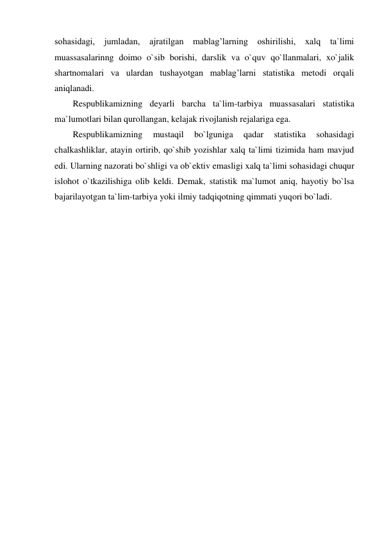 sohasidagi, jumladan, 
ajratilgan mablag’larning oshirilishi, xalq ta`limi 
muassasalarinng doimo o`sib borishi, darslik va o`quv qo`llanmalari, xo`jalik 
shartnomalari va ulardan tushayotgan mablag’larni statistika metodi orqali 
aniqlanadi. 
Respublikamizning deyarli barcha ta`lim-tarbiya muassasalari statistika 
ma`lumotlari bilan qurollangan, kelajak rivojlanish rejalariga ega. 
Respublikamizning 
mustaqil 
bo`lguniga 
qadar 
statistika 
sohasidagi 
chalkashliklar, atayin ortirib, qo`shib yozishlar xalq ta`limi tizimida ham mavjud 
edi. Ularning nazorati bo`shligi va ob`ektiv emasligi xalq ta`limi sohasidagi chuqur 
islohot o`tkazilishiga olib keldi. Demak, statistik ma`lumot aniq, hayotiy bo`lsa 
bajarilayotgan ta`lim-tarbiya yoki ilmiy tadqiqotning qimmati yuqori bo`ladi. 
 

