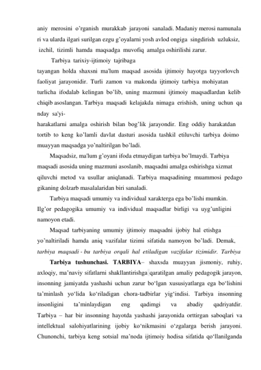 aniy  merosini  o’rganish  murakkab  jarayoni  sanaladi. Madaniy merosi namunala
ri va ularda ilgari surilgan ezgu g’oyalarni yosh avlod ongiga  singdirish  uzluksiz, 
 izchil,  tizimli  hamda  maqsadga  muvofiq  amalga oshirilishi zarur.   
 Tarbiya  tarixiy-ijtimoiy  tajribaga  
tayangan  holda  shaxsni  ma'lum  maqsad  asosida  ijtimoiy  hayotga  tayyorlovch 
faoliyat  jarayonidir.  Turli  zamon  va  makonda  ijtimoiy  tarbiya  mohiyatan  
turlicha  ifodalab  kelingan  bo’lib,  uning  mazmuni  ijtimoiy  maqsadlardan  kelib
chiqib asoslangan. Tarbiya  maqsadi  kelajakda  nimaga  erishish,  uning  uchun  qa
nday  sa'yi- 
harakatlarni  amalga  oshirish  bilan  bog’lik  jarayondir.  Eng  oddiy  harakatdan  
tortib  to  keng  ko’lamli  davlat  dasturi  asosida  tashkil  etiluvchi  tarbiya  doimo  
muayyan maqsadga yo’naltirilgan bo’ladi.  
Maqsadsiz, ma'lum g’oyani ifoda etmaydigan tarbiya bo’lmaydi. Tarbiya  
maqsadi asosida uning mazmuni asoslanib, maqsadni amalga oshirishga xizmat  
qiluvchi  metod  va  usullar  aniqlanadi.  Tarbiya  maqsadining  muammosi  pedago
gikaning dolzarb masalalaridan biri sanaladi.  
Tarbiya maqsadi umumiy va individual xarakterga ega bo’lishi mumkin.  
Ilg’or  pedagogika  umumiy  va  individual  maqsadlar  birligi  va  uyg’unligini  
namoyon etadi.  
Maqsad  tarbiyaning  umumiy  ijtimoiy  maqsadni  ijobiy  hal  etishga  
yo’naltiriladi  hamda  aniq  vazifalar  tizimi  sifatida  namoyon  bo’ladi.  Demak,  
tarbiya  maqsadi - bu  tarbiya  orqali  hal  etiladigan  vazifalar  tizimidir.  Tarbiya  
Tarbiya tushunchasi. TARBIYA– shaxsda muayyan jismoniy, ruhiy, 
axloqiy, ma’naviy sifatlarni shakllantirishga qaratilgan amaliy pedagogik jarayon, 
insonning jamiyatda yashashi uchun zarur bo‘lgan xususiyatlarga ega bo‘lishini 
ta’minlash yo‘lida ko‘riladigan chora-tadbirlar yig‘indisi. Tarbiya insonning 
insonligini 
ta’minlaydigan 
eng 
qadimgi 
va 
abadiy 
qadriyatdir. 
Tarbiya – har bir insonning hayotda yashashi jarayonida orttirgan saboqlari va 
intellektual salohiyatlarining ijobiy ko‘nikmasini o‘zgalarga berish jarayoni. 
Chunonchi, tarbiya keng sotsial ma’noda ijtimoiy hodisa sifatida qo‘llanilganda 
