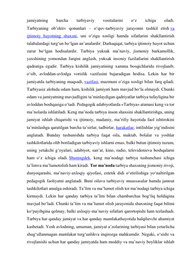 jamiyatning 
barcha 
tarbiyaviy 
vositalarini 
o‘z 
ichiga 
oladi. 
Tarbiyaning ob’ektiv qonunlari – o‘quv-tarbiyaviy jarayonni tashkil etish va 
ijtimoiy hayotning shaxsni, uni o‘ziga xosligi hamda sifatlarini shakllantirish 
talabalardagi turg‘un bo‘lgan an’analardir. Darhaqiqat, tarbiya ijtimoiy hayot uchun 
zarur bo‘lgan hodisalardir. Tarbiya yuksak ma’naviy, jismoniy barkamollik, 
yaxshining yomondan farqini anglash, yuksak insoniy fazilatlarini shakllantirish 
qudratiga egadir. Tarbiya kishilik jamiyatining xamma bosqichlarida rivojlanib, 
o‘sib, avloddan-avlodga vorislik vazifasini bajaradigan hodisa. Lekin har bir 
jamiyatda tarbiyaning maqsadi, vazifasi, mazmuni o‘ziga xosligi bilan farq qiladi. 
Tarbiyasiz alohida odam ham, kishilik jamiyati ham mavjud bo‘la olmaydi. Chunki 
odam va jamiyatning mavjudligini ta’minlaydigan qadriyatlar tarbiya tufayligina bir 
avloddan boshqasiga o‘tadi. Pedagogik adabiyotlarda «Tarbiya» atamasi keng va tor 
ma’nolarda ishlatiladi. Keng ma’noda tarbiya inson shaxsini shakllantirishga, uning 
jamiyat ishlab chiqarishi va ijtimoiy, madaniy, ma’rifiy hayotida faol ishtirokini 
ta’minlashga qaratilgan barcha ta’sirlar, tadbirlar, harakatlar, intilishlar yig‘indisini 
anglatadi. Bunday tushunishda tarbiya faqat oila, maktab, bolalar va yoshlar 
tashkilotlarida olib boriladigan tarbiyaviy ishlarni emas, balki butun ijtimoiy tuzum, 
uning yetakchi g‘oyalari, adabiyot, san’at, kino, radio, televidenieva boshqalarni 
ham o‘z ichiga oladi. Shuningdek, keng ma’nodagi tarbiya tushunchasi ichiga 
ta’limva ma’lumotolish ham kiradi. Tor ma’noda tarbiya shaxsning jismoniy rivoji, 
dunyoqarashi, ma’naviy-axloqiy qiyofasi, estetik didi o‘stirilishiga yo‘naltirilgan 
pedagogik faoliyatni anglatadi. Buni oilava tarbiyaviy muassasalar hamda jamoat 
tashkilotlari amalga oshiradi. Ta’lim va ma’lumot olish tor ma’nodagi tarbiya ichiga 
kirmaydi. Lekin har qanday tarbiya ta’lim bilan chambarchas bog‘liq holdagina 
mavjud bo‘ladi. Chunki ta’lim va ma’lumot olish jarayonida shaxsning faqat bilimi 
ko‘payibgina qolmay, balki axloqiy-ma’naviy sifatlari qarortopishi ham tezlashadi. 
Tarbiya har qanday jamiyat va har qanday mamlakathayotida halqiluvchi ahamiyat 
kasbetadi. Yosh avlodning, umuman, jamiyat a’zolarining tarbiyasi bilan yetarlicha 
shug‘ullanmagan mamlakat turg‘unlikva inqirozga mahkumdir. Negaki, o‘sishi va 
rivojlanishi uchun har qanday jamiyatda ham moddiy va ma’naviy boyliklar ishlab 
