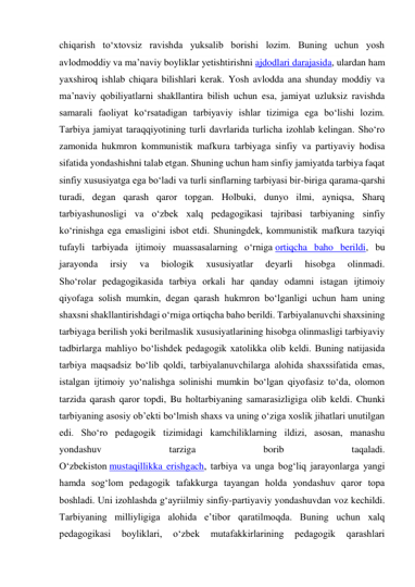 chiqarish to‘xtovsiz ravishda yuksalib borishi lozim. Buning uchun yosh 
avlodmoddiy va ma’naviy boyliklar yetishtirishni ajdodlari darajasida, ulardan ham 
yaxshiroq ishlab chiqara bilishlari kerak. Yosh avlodda ana shunday moddiy va 
ma’naviy qobiliyatlarni shakllantira bilish uchun esa, jamiyat uzluksiz ravishda 
samarali faoliyat ko‘rsatadigan tarbiyaviy ishlar tizimiga ega bo‘lishi lozim. 
Tarbiya jamiyat taraqqiyotining turli davrlarida turlicha izohlab kelingan. Sho‘ro 
zamonida hukmron kommunistik mafkura tarbiyaga sinfiy va partiyaviy hodisa 
sifatida yondashishni talab etgan. Shuning uchun ham sinfiy jamiyatda tarbiya faqat 
sinfiy xususiyatga ega bo‘ladi va turli sinflarning tarbiyasi bir-biriga qarama-qarshi 
turadi, degan qarash qaror topgan. Holbuki, dunyo ilmi, ayniqsa, Sharq 
tarbiyashunosligi va o‘zbek xalq pedagogikasi tajribasi tarbiyaning sinfiy 
ko‘rinishga ega emasligini isbot etdi. Shuningdek, kommunistik mafkura tazyiqi 
tufayli tarbiyada ijtimoiy muassasalarning o‘rniga ortiqcha baho berildi, bu 
jarayonda 
irsiy 
va 
biologik 
xususiyatlar 
deyarli 
hisobga 
olinmadi. 
Sho‘rolar pedagogikasida tarbiya orkali har qanday odamni istagan ijtimoiy 
qiyofaga solish mumkin, degan qarash hukmron bo‘lganligi uchun ham uning 
shaxsni shakllantirishdagi o‘rniga ortiqcha baho berildi. Tarbiyalanuvchi shaxsining 
tarbiyaga berilish yoki berilmaslik xususiyatlarining hisobga olinmasligi tarbiyaviy 
tadbirlarga mahliyo bo‘lishdek pedagogik xatolikka olib keldi. Buning natijasida 
tarbiya maqsadsiz bo‘lib qoldi, tarbiyalanuvchilarga alohida shaxssifatida emas, 
istalgan ijtimoiy yo‘nalishga solinishi mumkin bo‘lgan qiyofasiz to‘da, olomon 
tarzida qarash qaror topdi, Bu holtarbiyaning samarasizligiga olib keldi. Chunki 
tarbiyaning asosiy ob’ekti bo‘lmish shaxs va uning o‘ziga xoslik jihatlari unutilgan 
edi. Sho‘ro pedagogik tizimidagi kamchiliklarning ildizi, asosan, manashu 
yondashuv 
tarziga 
borib 
taqaladi. 
O‘zbekiston mustaqillikka erishgach, tarbiya va unga bog‘liq jarayonlarga yangi 
hamda sog‘lom pedagogik tafakkurga tayangan holda yondashuv qaror topa 
boshladi. Uni izohlashda g‘ayriilmiy sinfiy-partiyaviy yondashuvdan voz kechildi. 
Tarbiyaning milliyligiga alohida e’tibor qaratilmoqda. Buning uchun xalq 
pedagogikasi 
boyliklari, 
o‘zbek 
mutafakkirlarining 
pedagogik 
qarashlari 
