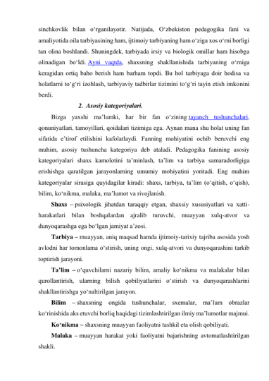 sinchkovlik bilan o‘rganilayotir. Natijada, O‘zbekiston pedagogika fani va 
amaliyotida oila tarbiyasining ham, ijtimoiy tarbiyaning ham o‘ziga xos o‘rni borligi 
tan olina boshlandi. Shuningdek, tarbiyada irsiy va biologik omillar ham hisobga 
olinadigan bo‘ldi. Ayni vaqtda, shaxsning shakllanishida tarbiyaning o‘rniga 
keragidan ortiq baho berish ham barham topdi. Bu hol tarbiyaga doir hodisa va 
holatlarni to‘g‘ri izohlash, tarbiyaviy tadbirlar tizimini to‘g‘ri tayin etish imkonini 
berdi. 
2. Asosiy kategoriyalari.  
Bizga yaxshi ma’lumki, har bir fan o‘zining tayanch tushunchalari, 
qonuniyatlari, tamoyillari, qoidalari tizimiga ega. Aynan mana shu holat uning fan 
sifatida e’tirof etilishini kafolatlaydi. Fanning mohiyatini ochib beruvchi eng 
muhim, asosiy tushuncha kategoriya deb ataladi. Pedagogika fanining asosiy 
kategoriyalari shaxs kamolotini ta’minlash, ta’lim va tarbiya samaradorligiga 
erishishga qaratilgan jarayonlarning umumiy mohiyatini yoritadi. Eng muhim 
kategoriyalar sirasiga quyidagilar kiradi: shaxs, tarbiya, ta’lim (o‘qitish, o‘qish), 
bilim, ko‘nikma, malaka, ma’lumot va rivojlanish. 
Shaxs – psixologik jihatdan taraqqiy etgan, shaxsiy xususiyatlari va xatti-
harakatlari bilan boshqalardan ajralib turuvchi, muayyan xulq-atvor va 
dunyoqarashga ega bo‘lgan jamiyat a’zosi. 
Tarbiya – muayyan, aniq maqsad hamda ijtimoiy-tarixiy tajriba asosida yosh 
avlodni har tomonlama o‘stirish, uning ongi, xulq-atvori va dunyoqarashini tarkib 
toptirish jarayoni. 
Ta’lim – o‘quvchilarni nazariy bilim, amaliy ko‘nikma va malakalar bilan 
qurollantirish, ularning bilish qobiliyatlarini o‘stirish va dunyoqarashlarini 
shakllantirishga yo‘naltirilgan jarayon. 
Bilim – shaxsning ongida tushunchalar, sxemalar, ma’lum obrazlar 
ko‘rinishida aks etuvchi borliq haqidagi tizimlashtirilgan ilmiy ma’lumotlar majmui. 
Ko‘nikma – shaxsning muayyan faoliyatni tashkil eta olish qobiliyati. 
Malaka – muayyan harakat yoki faoliyatni bajarishning avtomatlashtirilgan 
shakli. 
