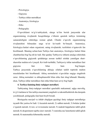 - Psixologiya 
- Gigiyena 
- Tarbiya ishlar metodikasi 
- Anatomiya, fiziologiya 
- Etika 
- Pedagogika 
O‘quvchilarni to‘g‘ri tarbiyalash, ularga ta‘lim berish jarayonida ular 
organizmining rivojlanish bosqichlariga e‘tiborni qaratish tarbiya tizimining 
samaradorligini oshirishga xizmat qiladi. Chunki o‘quvchi organizmining 
rivojlanishini 
bilmasdan 
unga 
ta‘sir 
ko‘rsatib 
bo‘lmaydi. 
Anatomiya, 
fiziologiya fanlari odam organizmi, uning rivojlanishi, tuzilishini o‘rgatuvchi fan 
hisoblanadi. Shuning uchun ham Tarbiya fani anatomiya, fiziologiya fanlari bilan 
chambarchas bog‘liq ish ko‘radi. Har qanday Tarbiyaviy ishlarni amalga oshirishda 
o‘quvchilarning gigiyenik qoidalariga asosan tashkil etishda yaratilgan shart-
sharoitlar muhim rol o‘ynaydi. Ko‘rinib turibdiki, Tarbiyaviy ishlar metodikasi fani 
gigiyena 
fani 
bilan 
ham 
bog‘langan. 
Tarbiya jarayonida o‘quvchilarning ahloqiy sifatlari tarkib toptirish muhim 
masalalardan biri hisoblanadi. Ahloq normalarini o‘quvchilar ongiga singdirish 
zarur. Ahloq normalari va ahloqshunoslik bilan etika fani shug‘ullanadi. Shunday 
ekan, Tarbiya ishlar metodikasi fani etika bilan ham uzviy bog‘liqdir. 
4. Tarbiya fanining ilmiy tadqiqot metodlari. 
Tarbiyaning ilmiy-tadqiqot metodlari qanchalik mukammal, aqlga muvofiq, 
to`g’ri tanlansa ta`lim-tarbiya mazmunni yangilash va takomillashtirish shu darajada 
yaxshilanadi, pedagogika fani ham boyib boradi. 
Hozirgacha mavjud va ishlab chiqilgan quyidagi ilmiy tadqiqot metodlariga 
tayanib fikr yuritsa bo`ladi: 1) kuzatish metodi; 2) suhbat metodi; 3) bolalar ijodini 
o`rganish metodi; 4) test, so`rovnomalar metodi; 5) maktab hujjatlarini tahlil qilish 
metodi; 6) eksperiment-tajriba sinov metodi; 7) statistika ma`lumotlarini tahlil qilish 
metodi; 8) matematika-kibernetika metodi; 
