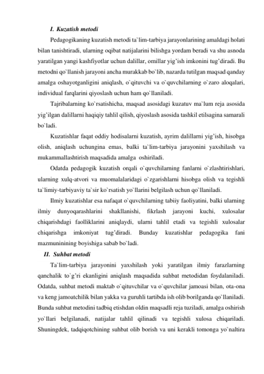 I. Kuzatish metodi 
Pedagogikaning kuzatish metodi ta`lim-tarbiya jarayonlarining amaldagi holati 
bilan tanishtiradi, ularning oqibat natijalarini bilishga yordam beradi va shu asnoda 
yaratilgan yangi kashfiyotlar uchun dalillar, omillar yig’ish imkonini tug’diradi. Bu 
metodni qo`llanish jarayoni ancha murakkab bo`lib, nazarda tutilgan maqsad qanday 
amalga oshayotganligini aniqlash, o`qituvchi va o`quvchilarning o`zaro aloqalari, 
individual farqlarini qiyoslash uchun ham qo`llaniladi. 
Tajribalarning ko`rsatishicha, maqsad asosidagi kuzatuv ma`lum reja asosida 
yig’ilgan dalillarni haqiqiy tahlil qilish, qiyoslash asosida tashkil etilsagina samarali 
bo`ladi. 
Kuzatishlar faqat oddiy hodisalarni kuzatish, ayrim dalillarni yig’ish, hisobga 
olish, aniqlash uchungina emas, balki ta`lim-tarbiya jarayonini yaxshilash va 
mukammallashtirish maqsadida amalga  oshiriladi. 
Odatda pedagogik kuzatish orqali o`quvchilarning fanlarni o`zlashtirishlari, 
ularning xulq-atvori va muomalalaridagi o`zgarishlarni hisobga olish va tegishli 
ta`limiy-tarbiyaviy ta`sir ko`rsatish yo`llarini belgilash uchun qo`llaniladi. 
Ilmiy kuzatishlar esa nafaqat o`quvchilarning tabiiy faoliyatini, balki ularning 
ilmiy 
dunyoqarashlarini 
shakllanishi, 
fikrlash 
jarayoni 
kuchi, 
xulosalar 
chiqarishdagi faolliklarini aniqlaydi, ularni tahlil etadi va tegishli xulosalar 
chiqarishga 
imkoniyat 
tug’diradi. 
Bunday 
kuzatishlar 
pedagogika 
fani 
mazmuninining boyishiga sabab bo`ladi. 
II. Suhbat metodi 
Ta`lim-tarbiya jarayonini yaxshilash yoki yaratilgan ilmiy farazlarning 
qanchalik to`g’ri ekanligini aniqlash maqsadida suhbat metodidan foydalaniladi. 
Odatda, suhbat metodi maktab o`qituvchilar va o`quvchilar jamoasi bilan, ota-ona 
va keng jamoatchilik bilan yakka va guruhli tartibda ish olib borilganda qo`llaniladi. 
Bunda suhbat metodini tadbiq etishdan oldin maqsadli reja tuziladi, amalga oshirish 
yo`llari belgilanadi, natijalar tahlil qilinadi va tegishli xulosa chiqariladi. 
Shuningdek, tadqiqotchining suhbat olib borish va uni kerakli tomonga yo`naltira 
