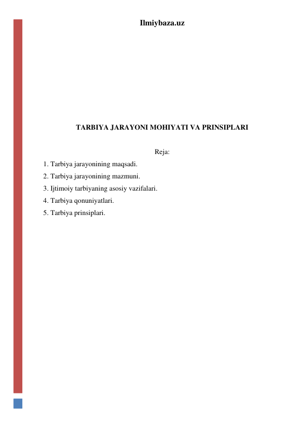 Ilmiybaza.uz 
 
 
 
 
 
 
TARBIYA JARAYONI MOHIYATI VA PRINSIPLARI 
 
Reja: 
1. Tarbiya jarayonining maqsadi. 
2. Tarbiya jarayonining mazmuni. 
3. Ijtimoiy tarbiyaning asosiy vazifalari. 
4. Tarbiya qonuniyatlari. 
5. Tarbiya prinsiplari. 
 
 
 
 
 
 
 
 
 
 
 
 
 
 
