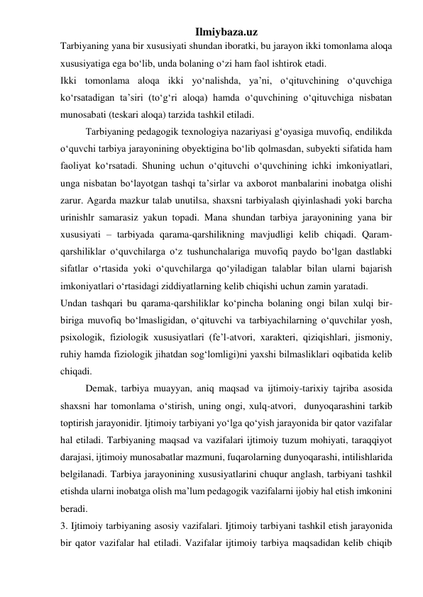 Ilmiybaza.uz 
Tarbiyaning yana bir xususiyati shundan iboratki, bu jarayon ikki tomonlama aloqa 
xususiyatiga ega bo‘lib, unda bolaning o‘zi ham faol ishtirok etadi.  
Ikki tomonlama aloqa ikki yo‘nalishda, ya’ni, o‘qituvchining o‘quvchiga 
ko‘rsatadigan ta’siri (to‘g‘ri aloqa) hamda o‘quvchining o‘qituvchiga nisbatan 
munosabati (teskari aloqa) tarzida tashkil etiladi.  
Tarbiyaning pedagogik texnologiya nazariyasi g‘oyasiga muvofiq, endilikda 
o‘quvchi tarbiya jarayonining obyektigina bo‘lib qolmasdan, subyekti sifatida ham 
faoliyat ko‘rsatadi. Shuning uchun o‘qituvchi o‘quvchining ichki imkoniyatlari, 
unga nisbatan bo‘layotgan tashqi ta’sirlar va axborot manbalarini inobatga olishi 
zarur. Agarda mazkur talab unutilsa, shaxsni tarbiyalash qiyinlashadi yoki barcha 
urinishlr samarasiz yakun topadi. Mana shundan tarbiya jarayonining yana bir 
xususiyati – tarbiyada qarama-qarshilikning mavjudligi kelib chiqadi. Qaram-
qarshiliklar o‘quvchilarga o‘z tushunchalariga muvofiq paydo bo‘lgan dastlabki 
sifatlar o‘rtasida yoki o‘quvchilarga qo‘yiladigan talablar bilan ularni bajarish 
imkoniyatlari o‘rtasidagi ziddiyatlarning kelib chiqishi uchun zamin yaratadi. 
Undan tashqari bu qarama-qarshiliklar ko‘pincha bolaning ongi bilan xulqi bir-
biriga muvofiq bo‘lmasligidan, o‘qituvchi va tarbiyachilarning o‘quvchilar yosh, 
psixologik, fiziologik xususiyatlari (fe’l-atvori, xarakteri, qiziqishlari, jismoniy, 
ruhiy hamda fiziologik jihatdan sog‘lomligi)ni yaxshi bilmasliklari oqibatida kelib 
chiqadi.  
Demak, tarbiya muayyan, aniq maqsad va ijtimoiy-tarixiy tajriba asosida 
shaxsni har tomonlama o‘stirish, uning ongi, xulq-atvori,  dunyoqarashini tarkib 
toptirish jarayonidir. Ijtimoiy tarbiyani yo‘lga qo‘yish jarayonida bir qator vazifalar 
hal etiladi. Tarbiyaning maqsad va vazifalari ijtimoiy tuzum mohiyati, taraqqiyot 
darajasi, ijtimoiy munosabatlar mazmuni, fuqarolarning dunyoqarashi, intilishlarida 
belgilanadi. Tarbiya jarayonining xususiyatlarini chuqur anglash, tarbiyani tashkil 
etishda ularni inobatga olish ma’lum pedagogik vazifalarni ijobiy hal etish imkonini 
beradi. 
3. Ijtimoiy tarbiyaning asosiy vazifalari. Ijtimoiy tarbiyani tashkil etish jarayonida 
bir qator vazifalar hal etiladi. Vazifalar ijtimoiy tarbiya maqsadidan kelib chiqib 
