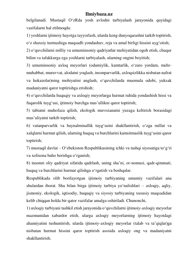 Ilmiybaza.uz 
belgilanadi. Mustaqil O‘zRda yosh avlodni tarbiyalash jarayonida quyidagi 
vazifalarni hal etilmoqda: 
1) yoshlarni ijtimoiy hayotga tayyorlash, ularda keng dunyoqarashni tarkib toptirish, 
o‘z shaxsiy turmushiga maqsadli yondashuv, reja va amal birligi hissini uyg‘otish; 
2) o‘quvchilarni milliy va umuminsoniy qadriyatlar mohiyatidan ogoh etish, chuqur 
bilim va tafakkurga ega yoshlarni tarbiyalash, ularning ongini boyitish; 
3) umuminsoniy axloq meyorlari (odamiylik, kamtarlik, o‘zaro yordam, mehr-
muhabbat, muruvvat, alodatni yoqlash, insonparvarlik, axloqsizlikka nisbatan nafrat 
va hokazolar)ning mohiyatini anglash, o‘quvchilarda muomala odobi, yuksak 
madaniyatni qaror toptirishga erishish; 
4) o‘quvchilarda huquqiy va axloqiy meyorlarga hurmat ruhida yondashish hissi va 
fuqarolik tuyg‘usi, ijtimoiy burchga mas’ullikni qaror toptirish;  
5) tabiatni muhofaza qilish, ekologik muvozanatni yuzaga keltirish borasidagi 
mas’uliyatni tarkib toptirish; 
6) vatanparvarlik va baynalminallik tuyg‘usini shakllantirish, o‘zga millat va 
xalqlarni hurmat qilish, ularning huquq va burchlarini kamsitmaslik tuyg‘usini qaror 
toptirish; 
7) mustaqil davlat – O‘zbekiston Respublikasining ichki va tashqi siyosatiga to‘g‘ri 
va xolisona baho berishga o‘rganish; 
8) insonni oliy qadriyat sifatida qadrlash, uning sha’ni, or-nomusi, qadr-qimmati, 
huquq va burchlarini hurmat qilishga o‘rgatish va boshqalar. 
Respublikada olib borilayotgan ijtimoiy tarbiyaning umumiy vazifalari ana 
shulardan iborat. Shu bilan birga ijtimoiy tarbiya yo‘nalishlari – axloqiy, aqliy, 
jismoniy, ekologik, iqtisodiy, huquqiy va siyosiy tarbiyaning xususiy maqsadidan 
kelib chiqqan holda bir qator vazifalar amalga oshiriladi. Chunonchi,  
1) axloqiy tarbiyani tashkil etish jarayonida o‘quvchilarni ijtimoiy-axloqiy meyorlar 
mazmunidan xabardor etish, ularga axloqiy meyorlarning ijtimoiy hayotdagi 
ahamiyatini tushuntirish, ularda ijtimoiy-axloqiy meyorlar (talab va ta’qiqlar)ga 
nisbatan hurmat hissini qaror toptirish asosida axloqiy ong va madaniyatni 
shakllantirish; 
