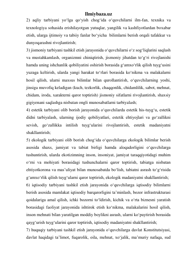 Ilmiybaza.uz 
2) aqliy tarbiyani yo‘lga qo‘yish chog‘ida o‘quvchilarni ilm-fan, texnika va 
texnologiya sohasida erishilayotgan yutuqlar, yangilik va kashfiyotlardan boxabar 
etish, ularga ijtimoiy va tabiiy fanlar bo‘yicha  bilimlarni berish orqali tafakkur va 
dunyoqarashni rivojlantirish; 
3) jismoniy tarbiyani tashkil etish jarayonida o‘quvchilarni o‘z sog‘liqlarini saqlash 
va mustahkamlash, organizmni chiniqtirish, jismoniy jihatdan to‘g‘ri rivojlanishi 
hamda uning ishchanlik qobiliyatini oshirish borasida g‘amxo‘rlik qilish tuyg‘usini 
yuzaga keltirish, ularda yangi harakat to‘rlari borasida ko‘nikma va malakalarni 
hosil qilish, ularni maxsus bilimlar bilan qurollantirish, o‘quvchilarning yoshi, 
jinsiga muvofiq keladigan (kuch, tezkorlik, chaqqonlik, chidamlilik, sabot, mehnat, 
chidam, iroda, xarakterni qaror toptirish) jismoniy sifatlarni rivojlantirish, shaxsiy 
gigiyenani saqlashga nisbatan ongli munosabatlarni tarbiyalash; 
4) estetik tarbiyani olib borish jarayonida o‘quvchilarda estetik his-tuyg‘u, estetik 
didni tarbiyalash, ularning ijodiy qobiliyatlari, estetik ehtiyojlari va go‘zallikni 
sevish, go‘zallikka intilish tuyg‘ularini rivojlantirish, estetik madaniyatni 
shakllantirish; 
5) ekologik tarbiyani olib borish chog‘ida o‘quvchilarga ekologik bilimlar berish 
asosida shaxs, jamiyat va tabiat birligi hamda aloqadorligini o‘quvchilarga 
tushuntirish, ularda ekotizimning inson, insoniyat, jamiyat taraqqiyotidagi muhim 
o‘rni va mohiyati borasidagi tushunchalarni qaror toptirish, tabiatga nisbatan 
ehtiyotkorona va mas’uliyat bilan munosabatda bo‘lish, tabiatni asrash to‘g‘risida 
g‘amxo‘rlik qilish tuyg‘ularni qaror toptirish, ekologik madaniyatni shakllantirish; 
6) iqtisodiy tarbiyani tashkil etish jarayonida o‘quvchilarga iqtisodiy bilimlarni 
berish asosida mamlakat iqtisodiy barqarorligini ta’minlash, bozor infrastrukturasi 
qoidalariga amal qilish, ichki bozorni to‘ldirish, kichik va o‘rta biznesni yaratish 
borasidagi faoliyat jarayonida ishtirok etish ko‘nikma, malakalarini hosil qilish, 
inson mehnati bilan yaratilgan moddiy boylikni asrash, ularni ko‘paytirish borasida 
qayg‘urish tuyg‘ularini qaror toptirish, iqtisodiy madaniyatni shakllantirish; 
7) huquqiy tarbiyani tashkil etish jarayonida o‘quvchilarga davlat Konstitutsiyasi, 
davlat haqidagi ta’limot, fuqarolik, oila, mehnat, xo‘jalik, ma’muriy nafaqa, sud 
