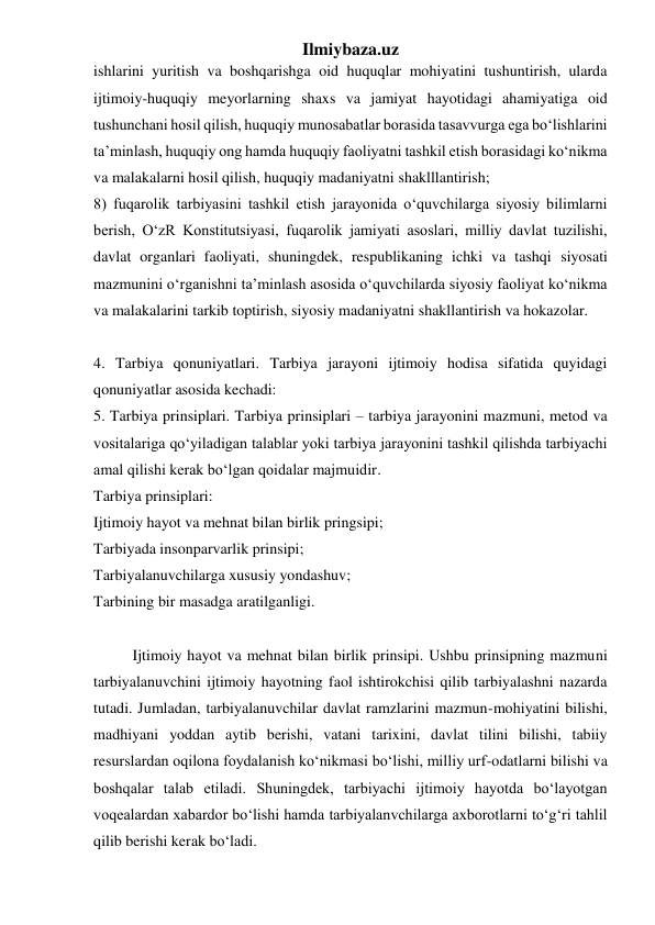 Ilmiybaza.uz 
ishlarini yuritish va boshqarishga oid huquqlar mohiyatini tushuntirish, ularda 
ijtimoiy-huquqiy meyorlarning shaxs va jamiyat hayotidagi ahamiyatiga oid 
tushunchani hosil qilish, huquqiy munosabatlar borasida tasavvurga ega bo‘lishlarini 
ta’minlash, huquqiy ong hamda huquqiy faoliyatni tashkil etish borasidagi ko‘nikma 
va malakalarni hosil qilish, huquqiy madaniyatni shaklllantirish; 
8) fuqarolik tarbiyasini tashkil etish jarayonida o‘quvchilarga siyosiy bilimlarni 
berish, O‘zR Konstitutsiyasi, fuqarolik jamiyati asoslari, milliy davlat tuzilishi, 
davlat organlari faoliyati, shuningdek, respublikaning ichki va tashqi siyosati 
mazmunini o‘rganishni ta’minlash asosida o‘quvchilarda siyosiy faoliyat ko‘nikma 
va malakalarini tarkib toptirish, siyosiy madaniyatni shakllantirish va hokazolar. 
 
4. Tarbiya qonuniyatlari. Tarbiya jarayoni ijtimoiy hodisa sifatida quyidagi 
qonuniyatlar asosida kechadi: 
5. Tarbiya prinsiplari. Tarbiya prinsiplari – tarbiya jarayonini mazmuni, metod va 
vositalariga qo‘yiladigan talablar yoki tarbiya jarayonini tashkil qilishda tarbiyachi 
amal qilishi kerak bo‘lgan qoidalar majmuidir. 
Tarbiya prinsiplari: 
Ijtimoiy hayot va mehnat bilan birlik pringsipi; 
Tarbiyada insonparvarlik prinsipi; 
Tarbiyalanuvchilarga xususiy yondashuv; 
Tarbining bir masadga aratilganligi. 
 
Ijtimoiy hayot va mehnat bilan birlik prinsipi. Ushbu prinsipning mazmuni 
tarbiyalanuvchini ijtimoiy hayotning faol ishtirokchisi qilib tarbiyalashni nazarda 
tutadi. Jumladan, tarbiyalanuvchilar davlat ramzlarini mazmun-mohiyatini bilishi, 
madhiyani yoddan aytib berishi, vatani tarixini, davlat tilini bilishi, tabiiy 
resurslardan oqilona foydalanish ko‘nikmasi bo‘lishi, milliy urf-odatlarni bilishi va 
boshqalar talab etiladi. Shuningdek, tarbiyachi ijtimoiy hayotda bo‘layotgan 
voqealardan xabardor bo‘lishi hamda tarbiyalanvchilarga axborotlarni to‘g‘ri tahlil 
qilib berishi kerak bo‘ladi. 
