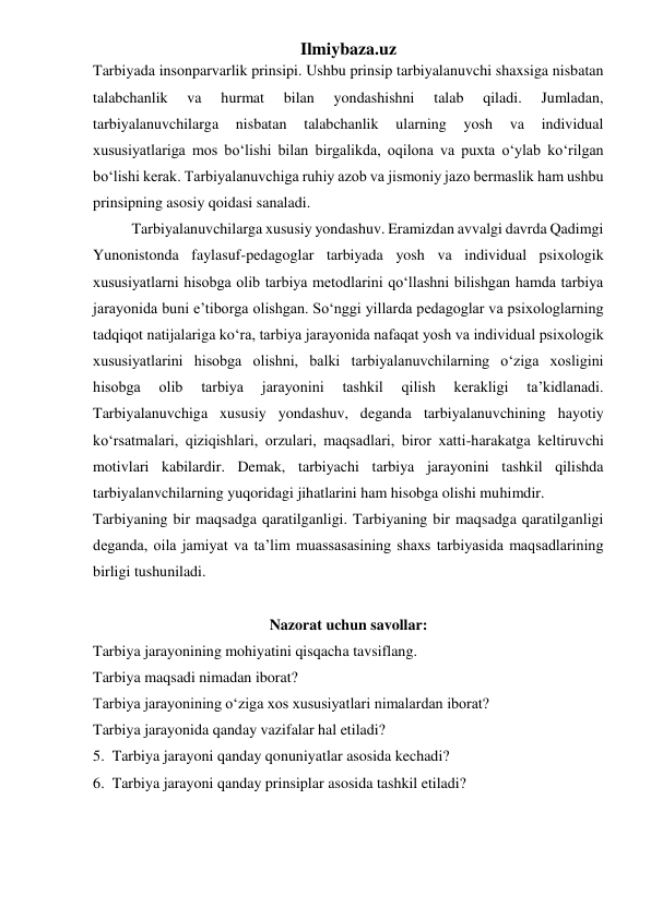 Ilmiybaza.uz 
Tarbiyada insonparvarlik prinsipi. Ushbu prinsip tarbiyalanuvchi shaxsiga nisbatan 
talabchanlik 
va 
hurmat 
bilan 
yondashishni 
talab 
qiladi. 
Jumladan, 
tarbiyalanuvchilarga 
nisbatan 
talabchanlik 
ularning 
yosh 
va 
individual 
xususiyatlariga mos bo‘lishi bilan birgalikda, oqilona va puxta o‘ylab ko‘rilgan 
bo‘lishi kerak. Tarbiyalanuvchiga ruhiy azob va jismoniy jazo bermaslik ham ushbu 
prinsipning asosiy qoidasi sanaladi. 
Tarbiyalanuvchilarga xususiy yondashuv. Eramizdan avvalgi davrda Qadimgi 
Yunonistonda faylasuf-pedagoglar tarbiyada yosh va individual psixologik 
xususiyatlarni hisobga olib tarbiya metodlarini qo‘llashni bilishgan hamda tarbiya 
jarayonida buni e’tiborga olishgan. So‘nggi yillarda pedagoglar va psixologlarning 
tadqiqot natijalariga ko‘ra, tarbiya jarayonida nafaqat yosh va individual psixologik 
xususiyatlarini hisobga olishni, balki tarbiyalanuvchilarning o‘ziga xosligini 
hisobga 
olib 
tarbiya 
jarayonini 
tashkil 
qilish 
kerakligi 
ta’kidlanadi. 
Tarbiyalanuvchiga xususiy yondashuv, deganda tarbiyalanuvchining hayotiy 
ko‘rsatmalari, qiziqishlari, orzulari, maqsadlari, biror xatti-harakatga keltiruvchi 
motivlari kabilardir. Demak, tarbiyachi tarbiya jarayonini tashkil qilishda 
tarbiyalanvchilarning yuqoridagi jihatlarini ham hisobga olishi muhimdir. 
Tarbiyaning bir maqsadga qaratilganligi. Tarbiyaning bir maqsadga qaratilganligi 
deganda, oila jamiyat va ta’lim muassasasining shaxs tarbiyasida maqsadlarining 
birligi tushuniladi.  
 
Nazorat uchun savollar: 
Tarbiya jarayonining mohiyatini qisqacha tavsiflang. 
Tarbiya maqsadi nimadan iborat? 
Tarbiya jarayonining o‘ziga xos xususiyatlari nimalardan iborat? 
Tarbiya jarayonida qanday vazifalar hal etiladi? 
5.  Tarbiya jarayoni qanday qonuniyatlar asosida kechadi? 
6.  Tarbiya jarayoni qanday prinsiplar asosida tashkil etiladi? 
