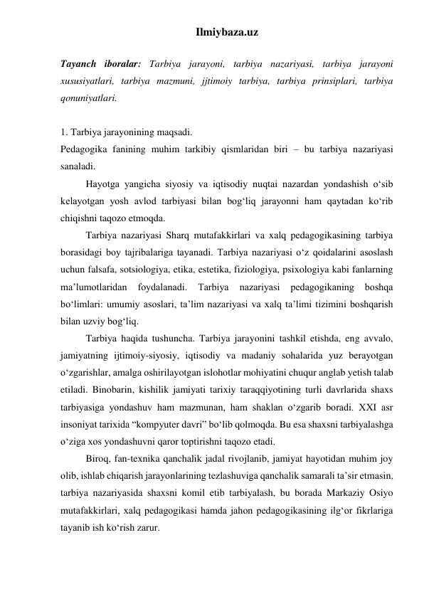 Ilmiybaza.uz 
 
Tayanch iboralar: Tarbiya jarayoni, tarbiya nazariyasi, tarbiya jarayoni 
xususiyatlari, tarbiya mazmuni, jjtimoiy tarbiya, tarbiya prinsiplari, tarbiya 
qonuniyatlari.  
 
1. Tarbiya jarayonining maqsadi. 
Pedagogika fanining muhim tarkibiy qismlaridan biri – bu tarbiya nazariyasi 
sanaladi. 
Hayotga yangicha siyosiy va iqtisodiy nuqtai nazardan yondashish o‘sib 
kelayotgan yosh avlod tarbiyasi bilan bog‘liq jarayonni ham qaytadan ko‘rib 
chiqishni taqozo etmoqda.  
Tarbiya nazariyasi Sharq mutafakkirlari va xalq pedagogikasining tarbiya 
borasidagi boy tajribalariga tayanadi. Tarbiya nazariyasi o‘z qoidalarini asoslash 
uchun falsafa, sotsiologiya, etika, estetika, fiziologiya, psixologiya kabi fanlarning 
ma’lumotlaridan 
foydalanadi. 
Tarbiya 
nazariyasi 
pedagogikaning 
boshqa 
bo‘limlari: umumiy asoslari, ta’lim nazariyasi va xalq ta’limi tizimini boshqarish 
bilan uzviy bog‘liq. 
Tarbiya haqida tushuncha. Tarbiya jarayonini tashkil etishda, eng avvalo, 
jamiyatning ijtimoiy-siyosiy, iqtisodiy va madaniy sohalarida yuz berayotgan 
o‘zgarishlar, amalga oshirilayotgan islohotlar mohiyatini chuqur anglab yetish talab 
etiladi. Binobarin, kishilik jamiyati tarixiy taraqqiyotining turli davrlarida shaxs 
tarbiyasiga yondashuv ham mazmunan, ham shaklan o‘zgarib boradi. XXI asr 
insoniyat tarixida “kompyuter davri” bo‘lib qolmoqda. Bu esa shaxsni tarbiyalashga 
o‘ziga xos yondashuvni qaror toptirishni taqozo etadi.   
Biroq, fan-texnika qanchalik jadal rivojlanib, jamiyat hayotidan muhim joy 
olib, ishlab chiqarish jarayonlarining tezlashuviga qanchalik samarali ta’sir etmasin, 
tarbiya nazariyasida shaxsni komil etib tarbiyalash, bu borada Markaziy Osiyo 
mutafakkirlari, xalq pedagogikasi hamda jahon pedagogikasining ilg‘or fikrlariga 
tayanib ish ko‘rish zarur.  
