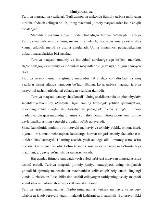 Ilmiybaza.uz 
Tarbiya maqsadi va vazifalari. Turli zamon va makonda ijtimoiy tarbiya mohiyatan 
turlicha ifodalab kelingan bo‘lib, uning mazmuni ijtimoiy maqsadlardan kelib chiqib 
asoslangan. 
Maqsadsiz ma’lum g‘oyani ifoda etmaydigan tarbiya bo‘lmaydi. Tarbiya 
Tarbiya maqsadi asosida uning mazmuni asoslanib, maqsadni amalga oshirishga 
xizmat qiluvchi metod va usullar aniqlanadi. Uning muammosi pedagogikaning 
dolzarb masalalaridan biri sanaladi. 
Tarbiya maqsadi umumiy va individual xarakterga ega bo‘lishi mumkin. 
Ilg‘or pedagogika umumiy va individual maqsadlar birligi va uyg‘unligini namoyon 
etadi. 
Tarbiya jarayoni umumiy ijtimoiy maqsadni hal etishga yo‘naltiriladi va aniq 
vazifalar tizimi sifatida namoyon bo‘ladi. Shunga ko‘ra tarbiya maqsadi tarbiya 
jarayonini tashkil etishda hal etiladigan vazifalar tizimidir.  
Tarbiya maqsadi qanday shakllanadi? Uning shakllanishida ko‘plab obyektiv 
sabablar yetakchi rol o‘ynaydi. Organizmning fiziologik yetilish qonuniyatlari, 
insonning ruhiy rivojlanishi, falsafiy va pedagogik fikrlar yutug‘i, ijtimoiy 
madaniyat darajasi maqsadga umumiy yo‘nalish beradi. Biroq asosiy omil doimo 
davlat mafkurasining yetakchi g‘oyalari bo‘lib qolaveradi. 
Shaxs kamolotida muhim o‘rin tutuvchi ma’naviy va axlohiy poklik, iymon, insof, 
diyonat, or-nomus, mehr-oqibat, keksalarga hurmat singari insoniy fazilatlar o‘z-
o‘zidan shakllanmaydi. Ularning asosida yosh avlodga oila, umumiy o‘rta, o‘rta 
maxsus, kasb-hunar va oliy ta’lim tizimida amalga oshirilayotgan ta’lim-tarbiya 
mazmuni, g‘oyaviy yo‘nalishi va samarasi yotadi. 
Har qanday ijtimoiy jamiyatda yosh avlod tarbiyasi muayyan maqsad asosida 
tashkil etiladi. Tarbiya maqsadi ijtimoiy jamiyat taraqqiyoti, uning rivojlanish 
yo‘nalishi, ijtimoiy munosabatlar mazmunidan kelib chiqib belgilanadi. Bugungi 
kunda O‘zbekiston Respublikasida tashkil etilayotgan tarbiyaning asosiy maqsadi 
komil shaxsni tarbiyalab voyaga yetkazishdan iborat. 
Tarbiya jarayonining natijasi. Tarbiyaning natijasi yuksak ma’naviy va axloqiy 
talablarga javob beruvchi yuqori malakali kadrlarni tarbiyalashdir. Bu jarayon ikki 
