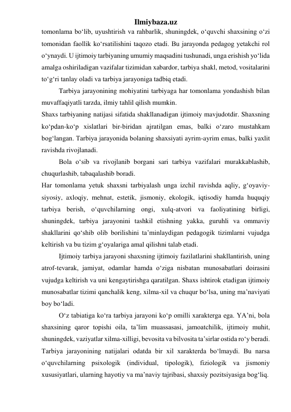 Ilmiybaza.uz 
tomonlama bo‘lib, uyushtirish va rahbarlik, shuningdek, o‘quvchi shaxsining o‘zi 
tomonidan faollik ko‘rsatilishini taqozo etadi. Bu jarayonda pedagog yetakchi rol 
o‘ynaydi. U ijtimoiy tarbiyaning umumiy maqsadini tushunadi, unga erishish yo‘lida 
amalga oshiriladigan vazifalar tizimidan xabardor, tarbiya shakl, metod, vositalarini 
to‘g‘ri tanlay oladi va tarbiya jarayoniga tadbiq etadi. 
Tarbiya jarayonining mohiyatini tarbiyaga har tomonlama yondashish bilan 
muvaffaqiyatli tarzda, ilmiy tahlil qilish mumkin. 
Shaxs tarbiyaning natijasi sifatida shakllanadigan ijtimoiy mavjudotdir. Shaxsning 
ko‘pdan-ko‘p xislatlari bir-biridan ajratilgan emas, balki o‘zaro mustahkam 
bog‘langan. Tarbiya jarayonida bolaning shaxsiyati ayrim-ayrim emas, balki yaxlit 
ravishda rivojlanadi. 
Bola o‘sib va rivojlanib borgani sari tarbiya vazifalari murakkablashib, 
chuqurlashib, tabaqalashib boradi.  
Har tomonlama yetuk shaxsni tarbiyalash unga izchil ravishda aqliy, g‘oyaviy-
siyosiy, axloqiy, mehnat, estetik, jismoniy, ekologik, iqtisodiy hamda huquqiy 
tarbiya berish, o‘quvchilarning ongi, xulq-atvori va faoliyatining birligi, 
shuningdek, tarbiya jarayonini tashkil etishning yakka, guruhli va ommaviy 
shakllarini qo‘shib olib borilishini ta’minlaydigan pedagogik tizimlarni vujudga 
keltirish va bu tizim g‘oyalariga amal qilishni talab etadi. 
Ijtimoiy tarbiya jarayoni shaxsning ijtimoiy fazilatlarini shakllantirish, uning 
atrof-tevarak, jamiyat, odamlar hamda o‘ziga nisbatan munosabatlari doirasini 
vujudga keltirish va uni kengaytirishga qaratilgan. Shaxs ishtirok etadigan ijtimoiy 
munosabatlar tizimi qanchalik keng, xilma-xil va chuqur bo‘lsa, uning ma’naviyati 
boy bo‘ladi. 
O‘z tabiatiga ko‘ra tarbiya jarayoni ko‘p omilli xarakterga ega. YA’ni, bola 
shaxsining qaror topishi oila, ta’lim muassasasi, jamoatchilik, ijtimoiy muhit, 
shuningdek, vaziyatlar xilma-xilligi, bevosita va bilvosita ta’sirlar ostida ro‘y beradi. 
Tarbiya jarayonining natijalari odatda bir xil xarakterda bo‘lmaydi. Bu narsa 
o‘quvchilarning psixologik (individual, tipologik), fiziologik va jismoniy 
xususiyatlari, ularning hayotiy va ma’naviy tajribasi, shaxsiy pozitsiyasiga bog‘liq. 
