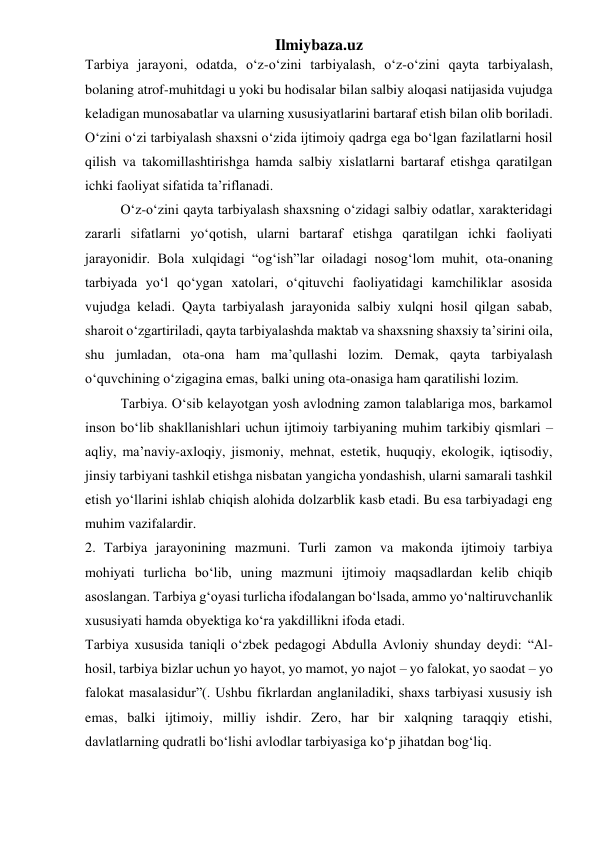 Ilmiybaza.uz 
Tarbiya jarayoni, odatda, o‘z-o‘zini tarbiyalash, o‘z-o‘zini qayta tarbiyalash, 
bolaning atrof-muhitdagi u yoki bu hodisalar bilan salbiy aloqasi natijasida vujudga 
keladigan munosabatlar va ularning xususiyatlarini bartaraf etish bilan olib boriladi. 
O‘zini o‘zi tarbiyalash shaxsni o‘zida ijtimoiy qadrga ega bo‘lgan fazilatlarni hosil 
qilish va takomillashtirishga hamda salbiy xislatlarni bartaraf etishga qaratilgan 
ichki faoliyat sifatida ta’riflanadi. 
O‘z-o‘zini qayta tarbiyalash shaxsning o‘zidagi salbiy odatlar, xarakteridagi 
zararli sifatlarni yo‘qotish, ularni bartaraf etishga qaratilgan ichki faoliyati 
jarayonidir. Bola xulqidagi “og‘ish”lar oiladagi nosog‘lom muhit, ota-onaning 
tarbiyada yo‘l qo‘ygan xatolari, o‘qituvchi faoliyatidagi kamchiliklar asosida 
vujudga keladi. Qayta tarbiyalash jarayonida salbiy xulqni hosil qilgan sabab, 
sharoit o‘zgartiriladi, qayta tarbiyalashda maktab va shaxsning shaxsiy ta’sirini oila, 
shu jumladan, ota-ona ham ma’qullashi lozim. Demak, qayta tarbiyalash 
o‘quvchining o‘zigagina emas, balki uning ota-onasiga ham qaratilishi lozim. 
Tarbiya. O‘sib kelayotgan yosh avlodning zamon talablariga mos, barkamol 
inson bo‘lib shakllanishlari uchun ijtimoiy tarbiyaning muhim tarkibiy qismlari – 
aqliy, ma’naviy-axloqiy, jismoniy, mehnat, estetik, huquqiy, ekologik, iqtisodiy, 
jinsiy tarbiyani tashkil etishga nisbatan yangicha yondashish, ularni samarali tashkil 
etish yo‘llarini ishlab chiqish alohida dolzarblik kasb etadi. Bu esa tarbiyadagi eng 
muhim vazifalardir. 
2. Tarbiya jarayonining mazmuni. Turli zamon va makonda ijtimoiy tarbiya 
mohiyati turlicha bo‘lib, uning mazmuni ijtimoiy maqsadlardan kelib chiqib 
asoslangan. Tarbiya g‘oyasi turlicha ifodalangan bo‘lsada, ammo yo‘naltiruvchanlik 
xususiyati hamda obyektiga ko‘ra yakdillikni ifoda etadi. 
Tarbiya xususida taniqli o‘zbek pedagogi Abdulla Avloniy shunday deydi: “Al-
hosil, tarbiya bizlar uchun yo hayot, yo mamot, yo najot – yo falokat, yo saodat – yo 
falokat masalasidur”(. Ushbu fikrlardan anglaniladiki, shaxs tarbiyasi xususiy ish 
emas, balki ijtimoiy, milliy ishdir. Zero, har bir xalqning taraqqiy etishi, 
davlatlarning qudratli bo‘lishi avlodlar tarbiyasiga ko‘p jihatdan bog‘liq. 
