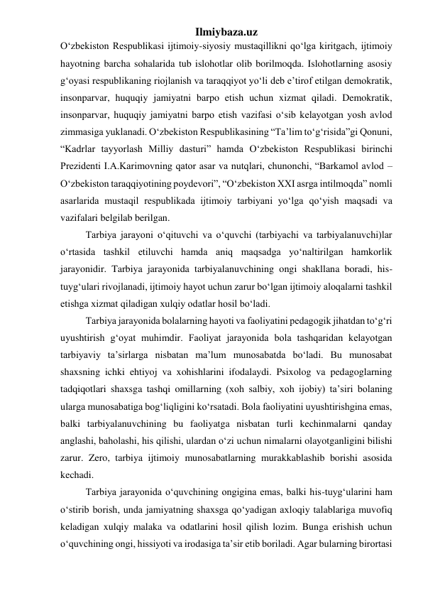 Ilmiybaza.uz 
O‘zbekiston Respublikasi ijtimoiy-siyosiy mustaqillikni qo‘lga kiritgach, ijtimoiy 
hayotning barcha sohalarida tub islohotlar olib borilmoqda. Islohotlarning asosiy 
g‘oyasi respublikaning riojlanish va taraqqiyot yo‘li deb e’tirof etilgan demokratik, 
insonparvar, huquqiy jamiyatni barpo etish uchun xizmat qiladi. Demokratik, 
insonparvar, huquqiy jamiyatni barpo etish vazifasi o‘sib kelayotgan yosh avlod 
zimmasiga yuklanadi. O‘zbekiston Respublikasining “Ta’lim to‘g‘risida”gi Qonuni, 
“Kadrlar tayyorlash Milliy dasturi” hamda O‘zbekiston Respublikasi birinchi 
Prezidenti I.A.Karimovning qator asar va nutqlari, chunonchi, “Barkamol avlod – 
O‘zbekiston taraqqiyotining poydevori”, “O‘zbekiston XXI asrga intilmoqda” nomli 
asarlarida mustaqil respublikada ijtimoiy tarbiyani yo‘lga qo‘yish maqsadi va 
vazifalari belgilab berilgan. 
Tarbiya jarayoni o‘qituvchi va o‘quvchi (tarbiyachi va tarbiyalanuvchi)lar 
o‘rtasida tashkil etiluvchi hamda aniq maqsadga yo‘naltirilgan hamkorlik 
jarayonidir. Tarbiya jarayonida tarbiyalanuvchining ongi shakllana boradi, his-
tuyg‘ulari rivojlanadi, ijtimoiy hayot uchun zarur bo‘lgan ijtimoiy aloqalarni tashkil 
etishga xizmat qiladigan xulqiy odatlar hosil bo‘ladi. 
Tarbiya jarayonida bolalarning hayoti va faoliyatini pedagogik jihatdan to‘g‘ri 
uyushtirish g‘oyat muhimdir. Faoliyat jarayonida bola tashqaridan kelayotgan 
tarbiyaviy ta’sirlarga nisbatan ma’lum munosabatda bo‘ladi. Bu munosabat 
shaxsning ichki ehtiyoj va xohishlarini ifodalaydi. Psixolog va pedagoglarning 
tadqiqotlari shaxsga tashqi omillarning (xoh salbiy, xoh ijobiy) ta’siri bolaning 
ularga munosabatiga bog‘liqligini ko‘rsatadi. Bola faoliyatini uyushtirishgina emas, 
balki tarbiyalanuvchining bu faoliyatga nisbatan turli kechinmalarni qanday 
anglashi, baholashi, his qilishi, ulardan o‘zi uchun nimalarni olayotganligini bilishi 
zarur. Zero, tarbiya ijtimoiy munosabatlarning murakkablashib borishi asosida 
kechadi. 
Tarbiya jarayonida o‘quvchining ongigina emas, balki his-tuyg‘ularini ham 
o‘stirib borish, unda jamiyatning shaxsga qo‘yadigan axloqiy talablariga muvofiq 
keladigan xulqiy malaka va odatlarini hosil qilish lozim. Bunga erishish uchun 
o‘quvchining ongi, hissiyoti va irodasiga ta’sir etib boriladi. Agar bularning birortasi 
