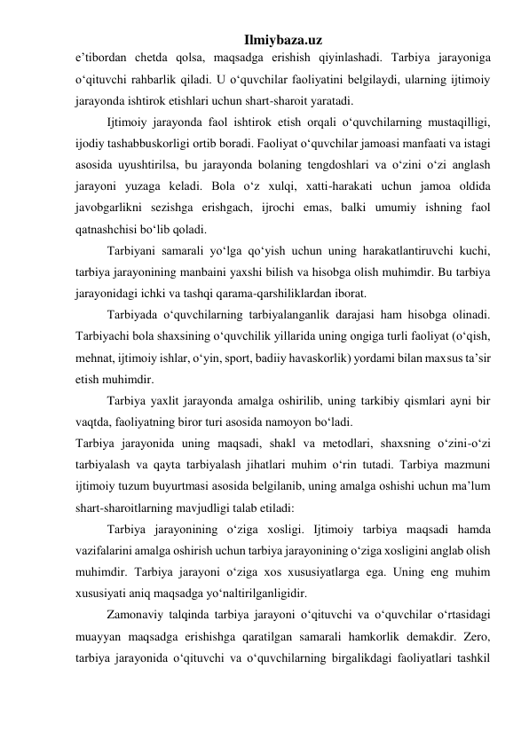 Ilmiybaza.uz 
e’tibordan chetda qolsa, maqsadga erishish qiyinlashadi. Tarbiya jarayoniga 
o‘qituvchi rahbarlik qiladi. U o‘quvchilar faoliyatini belgilaydi, ularning ijtimoiy 
jarayonda ishtirok etishlari uchun shart-sharoit yaratadi. 
Ijtimoiy jarayonda faol ishtirok etish orqali o‘quvchilarning mustaqilligi, 
ijodiy tashabbuskorligi ortib boradi. Faoliyat o‘quvchilar jamoasi manfaati va istagi 
asosida uyushtirilsa, bu jarayonda bolaning tengdoshlari va o‘zini o‘zi anglash 
jarayoni yuzaga keladi. Bola o‘z xulqi, xatti-harakati uchun jamoa oldida 
javobgarlikni sezishga erishgach, ijrochi emas, balki umumiy ishning faol 
qatnashchisi bo‘lib qoladi. 
Tarbiyani samarali yo‘lga qo‘yish uchun uning harakatlantiruvchi kuchi, 
tarbiya jarayonining manbaini yaxshi bilish va hisobga olish muhimdir. Bu tarbiya 
jarayonidagi ichki va tashqi qarama-qarshiliklardan iborat. 
Tarbiyada o‘quvchilarning tarbiyalanganlik darajasi ham hisobga olinadi. 
Tarbiyachi bola shaxsining o‘quvchilik yillarida uning ongiga turli faoliyat (o‘qish, 
mehnat, ijtimoiy ishlar, o‘yin, sport, badiiy havaskorlik) yordami bilan maxsus ta’sir 
etish muhimdir.  
Tarbiya yaxlit jarayonda amalga oshirilib, uning tarkibiy qismlari ayni bir 
vaqtda, faoliyatning biror turi asosida namoyon bo‘ladi. 
Tarbiya jarayonida uning maqsadi, shakl va metodlari, shaxsning o‘zini-o‘zi 
tarbiyalash va qayta tarbiyalash jihatlari muhim o‘rin tutadi. Tarbiya mazmuni 
ijtimoiy tuzum buyurtmasi asosida belgilanib, uning amalga oshishi uchun ma’lum 
shart-sharoitlarning mavjudligi talab etiladi: 
Tarbiya jarayonining o‘ziga xosligi. Ijtimoiy tarbiya maqsadi hamda 
vazifalarini amalga oshirish uchun tarbiya jarayonining o‘ziga xosligini anglab olish 
muhimdir. Tarbiya jarayoni o‘ziga xos xususiyatlarga ega. Uning eng muhim 
xususiyati aniq maqsadga yo‘naltirilganligidir. 
Zamonaviy talqinda tarbiya jarayoni o‘qituvchi va o‘quvchilar o‘rtasidagi 
muayyan maqsadga erishishga qaratilgan samarali hamkorlik demakdir. Zero, 
tarbiya jarayonida o‘qituvchi va o‘quvchilarning birgalikdagi faoliyatlari tashkil 
