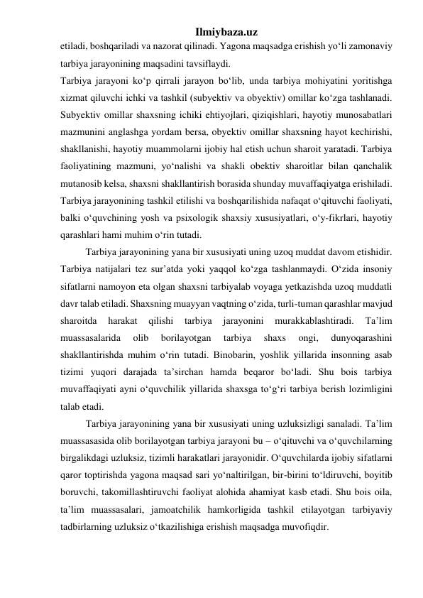 Ilmiybaza.uz 
etiladi, boshqariladi va nazorat qilinadi. Yagona maqsadga erishish yo‘li zamonaviy 
tarbiya jarayonining maqsadini tavsiflaydi.   
Tarbiya jarayoni ko‘p qirrali jarayon bo‘lib, unda tarbiya mohiyatini yoritishga 
xizmat qiluvchi ichki va tashkil (subyektiv va obyektiv) omillar ko‘zga tashlanadi. 
Subyektiv omillar shaxsning ichiki ehtiyojlari, qiziqishlari, hayotiy munosabatlari 
mazmunini anglashga yordam bersa, obyektiv omillar shaxsning hayot kechirishi, 
shakllanishi, hayotiy muammolarni ijobiy hal etish uchun sharoit yaratadi. Tarbiya 
faoliyatining mazmuni, yo‘nalishi va shakli obektiv sharoitlar bilan qanchalik 
mutanosib kelsa, shaxsni shakllantirish borasida shunday muvaffaqiyatga erishiladi. 
Tarbiya jarayonining tashkil etilishi va boshqarilishida nafaqat o‘qituvchi faoliyati, 
balki o‘quvchining yosh va psixologik shaxsiy xususiyatlari, o‘y-fikrlari, hayotiy 
qarashlari hami muhim o‘rin tutadi. 
Tarbiya jarayonining yana bir xususiyati uning uzoq muddat davom etishidir. 
Tarbiya natijalari tez sur’atda yoki yaqqol ko‘zga tashlanmaydi. O‘zida insoniy 
sifatlarni namoyon eta olgan shaxsni tarbiyalab voyaga yetkazishda uzoq muddatli 
davr talab etiladi. Shaxsning muayyan vaqtning o‘zida, turli-tuman qarashlar mavjud 
sharoitda 
harakat 
qilishi 
tarbiya 
jarayonini 
murakkablashtiradi. 
Ta’lim 
muassasalarida 
olib 
borilayotgan 
tarbiya 
shaxs 
ongi, 
dunyoqarashini 
shakllantirishda muhim o‘rin tutadi. Binobarin, yoshlik yillarida insonning asab 
tizimi yuqori darajada ta’sirchan hamda beqaror bo‘ladi. Shu bois tarbiya 
muvaffaqiyati ayni o‘quvchilik yillarida shaxsga to‘g‘ri tarbiya berish lozimligini 
talab etadi.  
Tarbiya jarayonining yana bir xususiyati uning uzluksizligi sanaladi. Ta’lim 
muassasasida olib borilayotgan tarbiya jarayoni bu – o‘qituvchi va o‘quvchilarning 
birgalikdagi uzluksiz, tizimli harakatlari jarayonidir. O‘quvchilarda ijobiy sifatlarni 
qaror toptirishda yagona maqsad sari yo‘naltirilgan, bir-birini to‘ldiruvchi, boyitib 
boruvchi, takomillashtiruvchi faoliyat alohida ahamiyat kasb etadi. Shu bois oila, 
ta’lim muassasalari, jamoatchilik hamkorligida tashkil etilayotgan tarbiyaviy 
tadbirlarning uzluksiz o‘tkazilishiga erishish maqsadga muvofiqdir. 
