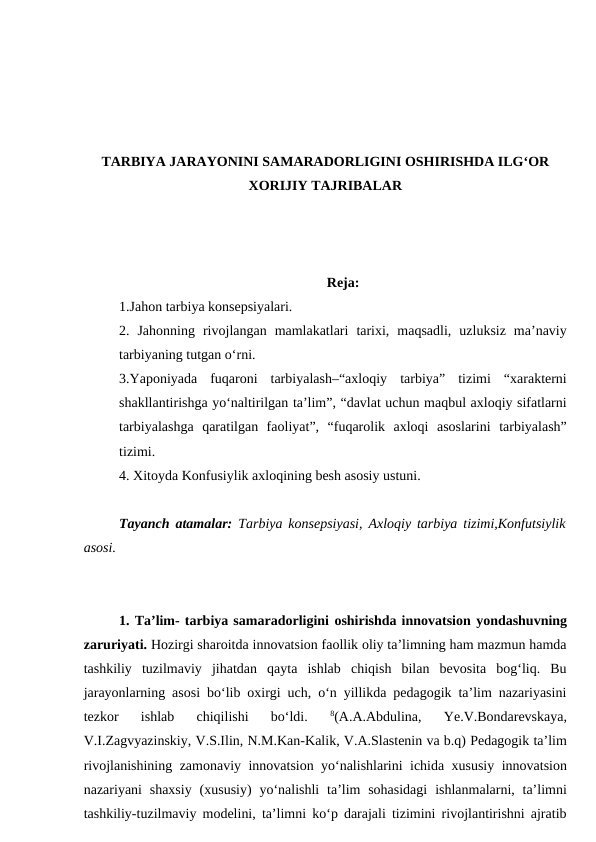 TARBIYA JARAYONINI SAMARADORLIGINI OSHIRISHDA ILG‘OR
XORIJIY TAJRIBALAR
Reja:
1.Jahon tarbiya konsepsiyalari.
2.  Jahonning  rivojlangan  mamlakatlari  tarixi,  maqsadli,  uzluksiz  ma’naviy
tarbiyaning tutgan o‘rni.   
3.Yaponiyada  fuqaroni  tarbiyalash–“axloqiy  tarbiya”  tizimi  “xarakterni
shakllantirishga yo‘naltirilgan ta’lim”, “davlat uchun maqbul axloqiy sifatlarni
tarbiyalashga  qaratilgan  faoliyat”,  “fuqarolik  axloqi  asoslarini  tarbiyalash”
tizimi.
4. Xitoyda Konfusiylik axloqining besh asosiy ustuni.
Tayanch atamalar:  Tarbiya konsepsiyasi, Axloqiy tarbiya tizimi,Konfutsiylik
asosi.
1. Ta’lim- tarbiya samaradorligini oshirishda innovatsion yondashuvning
zaruriyati. Hozirgi sharoitda innovatsion faollik oliy ta’limning ham mazmun hamda
tashkiliy  tuzilmaviy  jihatdan  qayta  ishlab  chiqish  bilan  bevosita  bog‘liq.  Bu
jarayonlarning asosi bo‘lib oxirgi uch, o‘n yillikda pedagogik ta’lim nazariyasini
tezkor  ishlab  chiqilishi  bo‘ldi.
 8(A.A.Abdulina,  Ye.V.Bondarevskaya,
V.I.Zagvyazinskiy, V.S.Ilin, N.M.Kan-Kalik, V.A.Slastenin va b.q) Pedagogik ta’lim
rivojlanishining zamonaviy innovatsion yo‘nalishlarini ichida xususiy innovatsion
nazariyani  shaxsiy  (xususiy)  yo‘nalishli  ta’lim  sohasidagi  ishlanmalarni, ta’limni
tashkiliy-tuzilmaviy modelini, ta’limni ko‘p darajali tizimini rivojlantirishni ajratib
