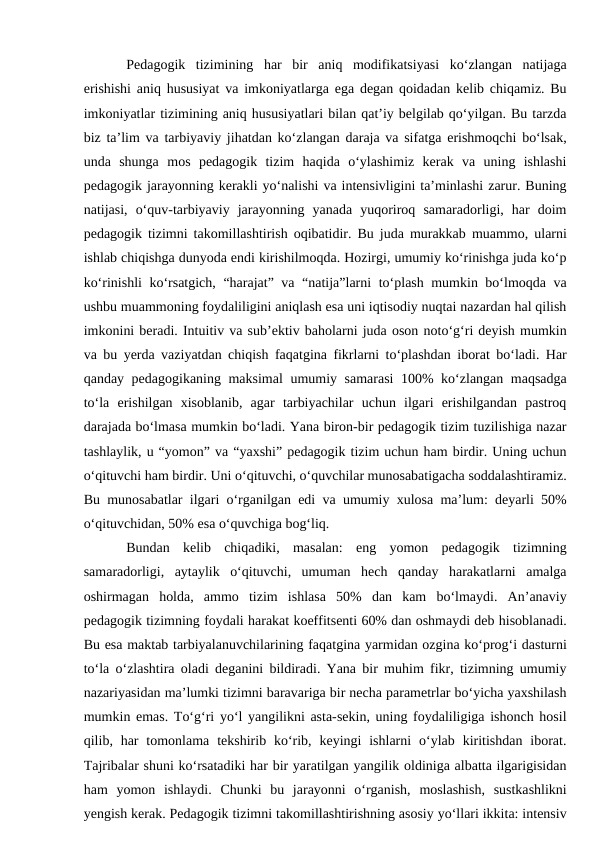 Pedagogik  tizimining  har  bir  aniq  modifikatsiyasi  ko‘zlangan  natijaga
erishishi aniq hususiyat va imkoniyatlarga ega degan qoidadan kelib chiqamiz. Bu
imkoniyatlar tizimining aniq hususiyatlari bilan qat’iy belgilab qo‘yilgan. Bu tarzda
biz ta’lim va tarbiyaviy jihatdan ko‘zlangan daraja va sifatga erishmoqchi bo‘lsak,
unda  shunga  mos  pedagogik  tizim  haqida  o‘ylashimiz  kerak  va  uning  ishlashi
pedagogik jarayonning kerakli yo‘nalishi va intensivligini ta’minlashi zarur. Buning
natijasi,  o‘quv-tarbiyaviy  jarayonning  yanada  yuqoriroq  samaradorligi,  har  doim
pedagogik tizimni takomillashtirish oqibatidir. Bu juda murakkab muammo, ularni
ishlab chiqishga dunyoda endi kirishilmoqda. Hozirgi, umumiy ko‘rinishga juda ko‘p
ko‘rinishli ko‘rsatgich, “harajat” va “natija”larni to‘plash mumkin bo‘lmoqda va
ushbu muammoning foydaliligini aniqlash esa uni iqtisodiy nuqtai nazardan hal qilish
imkonini beradi. Intuitiv va sub’ektiv baholarni juda oson noto‘g‘ri deyish mumkin
va bu yerda vaziyatdan chiqish faqatgina fikrlarni to‘plashdan iborat bo‘ladi. Har
qanday pedagogikaning maksimal  umumiy samarasi  100% ko‘zlangan maqsadga
to‘la  erishilgan  xisoblanib,  agar  tarbiyachilar  uchun  ilgari  erishilgandan  pastroq
darajada bo‘lmasa mumkin bo‘ladi. Yana biron-bir pedagogik tizim tuzilishiga nazar
tashlaylik, u “yomon” va “yaxshi” pedagogik tizim uchun ham birdir. Uning uchun
o‘qituvchi ham birdir. Uni o‘qituvchi, o‘quvchilar munosabatigacha soddalashtiramiz.
Bu munosabatlar ilgari o‘rganilgan edi va umumiy xulosa ma’lum: deyarli 50%
o‘qituvchidan, 50% esa o‘quvchiga bog‘liq. 
Bundan  kelib  chiqadiki,  masalan:  eng  yomon  pedagogik  tizimning
samaradorligi,  aytaylik  o‘qituvchi,  umuman  hech  qanday  harakatlarni  amalga
oshirmagan  holda,  ammo  tizim  ishlasa  50%  dan  kam  bo‘lmaydi.  An’anaviy
pedagogik tizimning foydali harakat koeffitsenti 60% dan oshmaydi deb hisoblanadi.
Bu esa maktab tarbiyalanuvchilarining faqatgina yarmidan ozgina ko‘prog‘i dasturni
to‘la o‘zlashtira oladi deganini bildiradi. Yana bir muhim fikr, tizimning umumiy
nazariyasidan ma’lumki tizimni baravariga bir necha parametrlar bo‘yicha yaxshilash
mumkin emas. To‘g‘ri yo‘l yangilikni asta-sekin, uning foydaliligiga ishonch hosil
qilib, har  tomonlama  tekshirib ko‘rib,  keyingi  ishlarni  o‘ylab  kiritishdan  iborat.
Tajribalar shuni ko‘rsatadiki har bir yaratilgan yangilik oldiniga albatta ilgarigisidan
ham  yomon  ishlaydi.  Chunki  bu  jarayonni  o‘rganish,  moslashish,  sustkashlikni
yengish kerak. Pedagogik tizimni takomillashtirishning asosiy yo‘llari ikkita: intensiv
