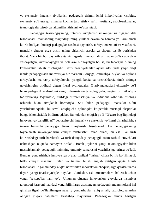 va ekstensiv.  Intensiv rivojlanish pedagogik tizimni ichki  imkoniyatlar  xisobiga,
ekstensiv yo‘l esa qo‘shimcha kuchlar jalb etish - ya’ni, vositalar, asbob-uskunalar,
texnologiyalar xisobiga takomillashtirishni ko‘zda tutadi. 
Pedagogik texnologiyaning, intensiv rivojlanish imkoniyatlari tugagan deb
hisoblanadi: maktabning mavjudligi ming yilliklar davomida hamma yo‘llarni sinab
ko‘rib bo‘lgan, hozirgi pedagoglar nasibasi qaytarish, tarbiya mazmuni va vazifasini,
mantiqiy chuqur  esga  olish,  uning birlamchi  asoslariga  chuqur  tushib borishdan
iborat. Yana bir bor qaytarib aytamiz, agarda maktab hali o‘lmagan bo‘lsa agarda u
yashayotgan, rivojlanayogan va bolalarni o‘qitayotgan bo‘lsa, bu faqatgina o‘zining
konservativ tabiati hisobigadir. Ba’zi nazariyotchilar aytadilarki, juda yaqin vaqt
ichida pedagogikada innovatsiya bir ma’noni - orqaga, o‘tmishga, o‘ylab va oqilona
tarbiyalash,  ma’naviy tarbiyalovchi, yangiliklarsiz va tirishishlarsiz  tinch tizimga
qaytishnigina bildiradi degan fikrni aytmoqdalar. G‘arb maktablari ekstensiv yo‘l
bilan pedagogik mahsulotni yangi informatsion texnologiyalar, vaqtni turli xil o‘quv
faoliyatlariga  taqsimlash,  sinfdagi  differensatsiya  va  individuallashtirish  hisobiga
oshirish  bilan  rivojlanib  bormoqda.  Shu  bilan  pedagogik  mahsulot  sifati
yaxshilanmoqdaki, bu savol aniqligicha qolmoqda: ko‘pchilik mustaqil ekspertlar
bunga ishonchsizlik bildirmoqdalar. Bu holatdan chiqish yo‘li “O‘zaro bog‘liqlikdagi
innovatsiya (yangiliklar)” deb ataluvchi, intensiv va ekstensiv yo‘llarni birlashtirishga
imkon  beruvchi  pedagogik  tizim  rivojlanishi  hisoblanadi.  Bu  pedagogikaning
foydalanish  imkoniyatlarini  chuqur  tekshirishni  talab  qiladi,  bu  esa  ular  turli
ko‘rinishdagi turli harakterli va turli darajadagi pedagogik tizim tashkil etuvchilari
uchrashgan nuqtada namoyon bo‘ladi. Bo‘sh joylarini yangi texnologiyalar bilan
mustahkamlab, pedagogik tizimning umumiy samarasini yaxshilashga urinsa bo‘ladi.
Bunday yondashishda innovatsiya o‘ylab topilgai “tashqi” chora bo‘lib ko‘rilmaydi,
balki  chuqur  mazmunli  talab  va  tizimni  bilish,  anglab  yetilgan  qayta  tuzish
hisoblanadi. Agar shunday nuqtai nazar bilan innovatsion chaqiriqlarga qaralsa ularda
deyarli yangi jihatlar yo‘qdek tuyuladi. Jumladan, eski muammolarni hal etish uchun
yangi  “retsept”lar  ham  yo‘q. Umuman olganda innovatsion  g‘oyalarga insoniyat
taraqiyoti jarayoni haqidagi yangi bilimlarga asoslangan, pedagogik muammolarni hal
qilishga ilgari qo‘llanilmagan nazariy yondashuvlar, aniq amaliy texnologiyalardan
olingan  yuqori  natijalarni  kiritishga  majburmiz.  Pedagogika  fanida  berilgan
