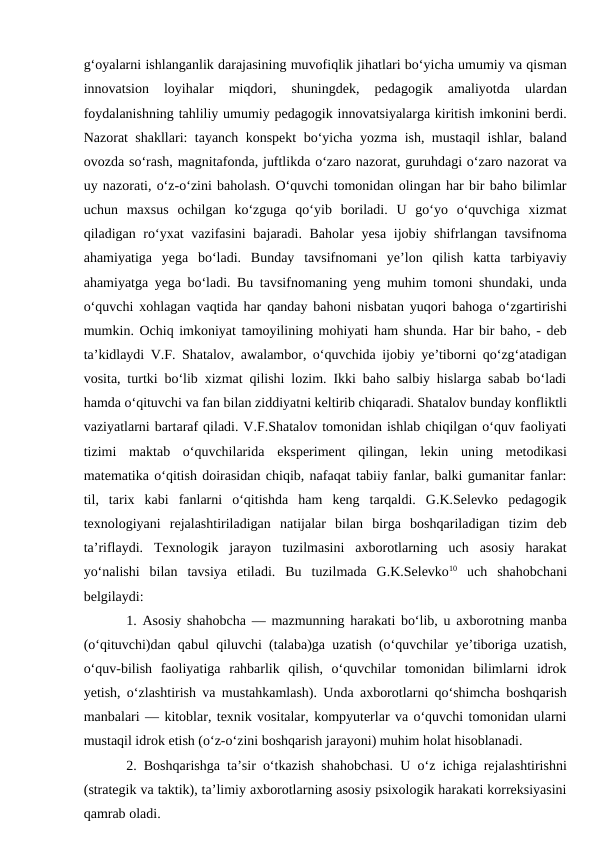 g‘oyalarni ishlanganlik darajasining muvofiqlik jihatlari bo‘yicha umumiy va qisman
innovatsion  loyihalar  miqdori,  shuningdek,  pedagogik  amaliyotda  ulardan
foydalanishning tahliliy umumiy pedagogik innovatsiyalarga kiritish imkonini berdi.
Nazorat shakllari: tayanch konspekt bo‘yicha yozma ish, mustaqil ishlar, baland
ovozda so‘rash, magnitafonda, juftlikda o‘zaro nazorat, guruhdagi o‘zaro nazorat va
uy nazorati, o‘z-o‘zini baholash. O‘quvchi tomonidan olingan har bir baho bilimlar
uchun  maxsus  ochilgan  ko‘zguga  qo‘yib  boriladi.  U  go‘yo  o‘quvchiga  xizmat
qiladigan ro‘yxat  vazifasini  bajaradi. Baholar  yesa ijobiy shifrlangan tavsifnoma
ahamiyatiga  yega  bo‘ladi.  Bunday  tavsifnomani  ye’lon  qilish  katta  tarbiyaviy
ahamiyatga yega bo‘ladi. Bu tavsifnomaning yeng muhim tomoni shundaki, unda
o‘quvchi xohlagan vaqtida har qanday bahoni nisbatan yuqori bahoga o‘zgartirishi
mumkin. Ochiq imkoniyat tamoyilining mohiyati ham shunda. Har bir baho, - deb
ta’kidlaydi V.F. Shatalov, awalambor, o‘quvchida ijobiy ye’tiborni qo‘zg‘atadigan
vosita, turtki bo‘lib xizmat qilishi lozim. Ikki baho salbiy hislarga sabab bo‘ladi
hamda o‘qituvchi va fan bilan ziddiyatni keltirib chiqaradi. Shatalov bunday konfliktli
vaziyatlarni bartaraf qiladi. V.F.Shatalov tomonidan ishlab chiqilgan o‘quv faoliyati
tizimi  maktab  o‘quvchilarida  eksperiment  qilingan,  lekin  uning  metodikasi
matematika o‘qitish doirasidan chiqib, nafaqat tabiiy fanlar, balki gumanitar fanlar:
til,  tarix  kabi  fanlarni  o‘qitishda  ham  keng  tarqaldi.  G.K.Selevko  pedagogik
texnologiyani  rejalashtiriladigan  natijalar  bilan  birga  boshqariladigan  tizim  deb
ta’riflaydi.  Texnologik  jarayon  tuzilmasini  axborotlarning  uch  asosiy  harakat
yo‘nalishi  bilan  tavsiya  etiladi.  Bu  tuzilmada  G.K.Selevko10 uch  shahobchani
belgilaydi: 
1. Asosiy shahobcha — mazmunning harakati bo‘lib, u axborotning manba
(o‘qituvchi)dan qabul qiluvchi (talaba)ga uzatish (o‘quvchilar ye’tiboriga uzatish,
o‘quv-bilish  faoliyatiga  rahbarlik  qilish,  o‘quvchilar  tomonidan  bilimlarni  idrok
yetish, o‘zlashtirish va mustahkamlash). Unda axborotlarni qo‘shimcha boshqarish
manbalari — kitoblar, texnik vositalar, kompyuterlar va o‘quvchi tomonidan ularni
mustaqil idrok etish (o‘z-o‘zini boshqarish jarayoni) muhim holat hisoblanadi. 
2. Boshqarishga ta’sir o‘tkazish shahobchasi. U o‘z ichiga rejalashtirishni
(strategik va taktik), ta’limiy axborotlarning asosiy psixologik harakati korreksiyasini
qamrab oladi. 
