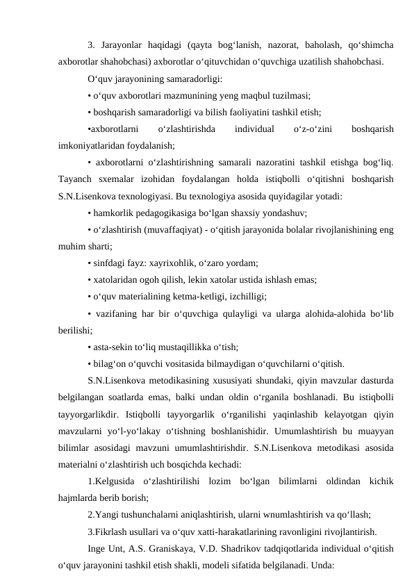 3.  Jarayonlar  haqidagi  (qayta  bog‘lanish,  nazorat,  baholash,  qo‘shimcha
axborotlar shahobchasi) axborotlar o‘qituvchidan o‘quvchiga uzatilish shahobchasi. 
O‘quv jarayonining samaradorligi: 
• o‘quv axborotlari mazmunining yeng maqbul tuzilmasi; 
• boshqarish samaradorligi va bilish faoliyatini tashkil etish; 
•axborotlarni
 
o‘zlashtirishda
 
individual
 
o‘z-o‘zini
 
boshqarish
imkoniyatlaridan foydalanish; 
• axborotlarni o‘zlashtirishning samarali nazoratini tashkil etishga bog‘liq.
Tayanch  sxemalar  izohidan  foydalangan  holda  istiqbolli  o‘qitishni  boshqarish
S.N.Lisenkova texnologiyasi. Bu texnologiya asosida quyidagilar yotadi: 
• hamkorlik pedagogikasiga bo‘lgan shaxsiy yondashuv; 
• o‘zlashtirish (muvaffaqiyat) - o‘qitish jarayonida bolalar rivojlanishining eng
muhim sharti; 
• sinfdagi fayz: xayrixohlik, o‘zaro yordam; 
• xatolaridan ogoh qilish, lekin xatolar ustida ishlash emas; 
• o‘quv materialining ketma-ketligi, izchilligi; 
• vazifaning har bir o‘quvchiga qulayligi va ularga alohida-alohida bo‘lib
berilishi; 
• asta-sekin to‘liq mustaqillikka o‘tish;
• bilag‘on o‘quvchi vositasida bilmaydigan o‘quvchilarni o‘qitish. 
S.N.Lisenkova metodikasining xususiyati shundaki, qiyin mavzular dasturda
belgilangan soatlarda emas, balki undan oldin o‘rganila boshlanadi. Bu istiqbolli
tayyorgarlikdir.  Istiqbolli  tayyorgarlik  o‘rganilishi  yaqinlashib  kelayotgan  qiyin
mavzularni  yo‘l-yo‘lakay  o‘tishning  boshlanishidir.  Umumlashtirish  bu  muayyan
bilimlar  asosidagi  mavzuni  umumlashtirishdir.  S.N.Lisenkova  metodikasi  asosida
materialni o‘zlashtirish uch bosqichda kechadi: 
1.Kelgusida  o‘zlashtirilishi  lozim  bo‘lgan  bilimlarni  oldindan  kichik
hajmlarda berib borish; 
2.Yangi tushunchalarni aniqlashtirish, ularni wnumlashtirish va qo‘llash;
3.Fikrlash usullari va o‘quv xatti-harakatlarining ravonligini rivojlantirish. 
Inge Unt, A.S. Graniskaya, V.D. Shadrikov tadqiqotlarida individual o‘qitish
o‘quv jarayonini tashkil etish shakli, modeli sifatida belgilanadi. Unda: 
