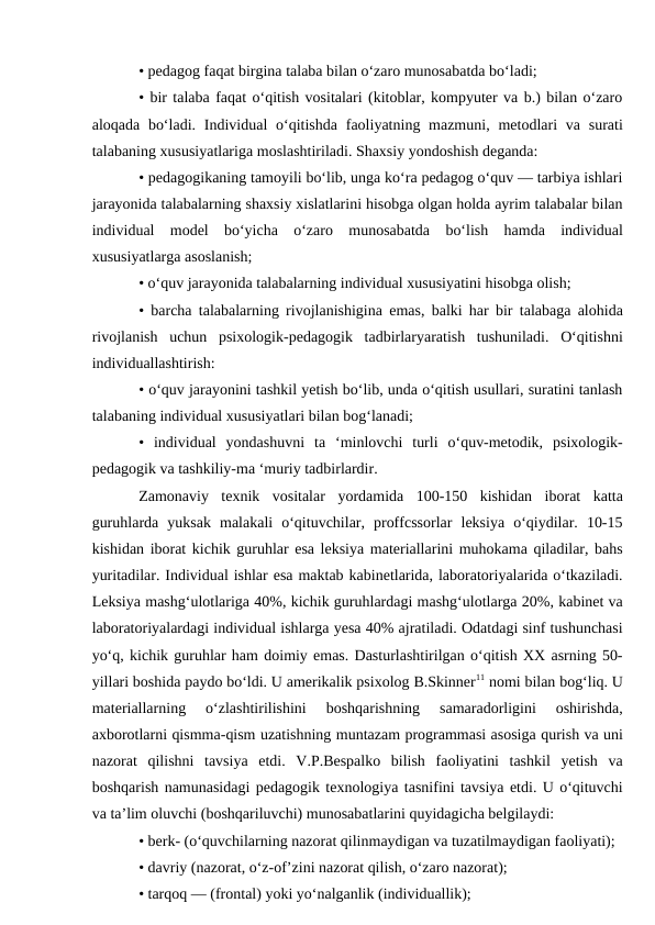 • pedagog faqat birgina talaba bilan o‘zaro munosabatda bo‘ladi; 
• bir talaba faqat o‘qitish vositalari (kitoblar, kompyuter va b.) bilan o‘zaro
aloqada bo‘ladi. Individual  o‘qitishda  faoliyatning mazmuni, metodlari  va surati
talabaning xususiyatlariga moslashtiriladi. Shaxsiy yondoshish deganda: 
• pedagogikaning tamoyili bo‘lib, unga ko‘ra pedagog o‘quv — tarbiya ishlari
jarayonida talabalarning shaxsiy xislatlarini hisobga olgan holda ayrim talabalar bilan
individual  model  bo‘yicha  o‘zaro  munosabatda  bo‘lish  hamda  individual
xususiyatlarga asoslanish; 
• o‘quv jarayonida talabalarning individual xususiyatini hisobga olish; 
• barcha talabalarning rivojlanishigina emas, balki har bir talabaga alohida
rivojlanish  uchun  psixologik-pedagogik  tadbirlaryaratish  tushuniladi.  O‘qitishni
individuallashtirish: 
• o‘quv jarayonini tashkil yetish bo‘lib, unda o‘qitish usullari, suratini tanlash
talabaning individual xususiyatlari bilan bog‘lanadi; 
•  individual  yondashuvni  ta  ‘minlovchi  turli  o‘quv-metodik,  psixologik-
pedagogik va tashkiliy-ma ‘muriy tadbirlardir. 
Zamonaviy  texnik  vositalar  yordamida  100-150  kishidan  iborat  katta
guruhlarda  yuksak  malakali  o‘qituvchilar,  proffcssorlar  leksiya  o‘qiydilar.  10-15
kishidan iborat kichik guruhlar esa leksiya materiallarini muhokama qiladilar, bahs
yuritadilar. Individual ishlar esa maktab kabinetlarida, laboratoriyalarida o‘tkaziladi.
Leksiya mashg‘ulotlariga 40%, kichik guruhlardagi mashg‘ulotlarga 20%, kabinet va
laboratoriyalardagi individual ishlarga yesa 40% ajratiladi. Odatdagi sinf tushunchasi
yo‘q, kichik guruhlar ham doimiy emas. Dasturlashtirilgan o‘qitish XX asrning 50-
yillari boshida paydo bo‘ldi. U amerikalik psixolog B.Skinner11 nomi bilan bog‘liq. U
materiallarning  o‘zlashtirilishini  boshqarishning  samaradorligini  oshirishda,
axborotlarni qismma-qism uzatishning muntazam programmasi asosiga qurish va uni
nazorat  qilishni  tavsiya  etdi.  V.P.Bespalko  bilish  faoliyatini  tashkil  yetish  va
boshqarish namunasidagi pedagogik texnologiya tasnifini tavsiya etdi. U o‘qituvchi
va ta’lim oluvchi (boshqariluvchi) munosabatlarini quyidagicha belgilaydi: 
• berk- (o‘quvchilarning nazorat qilinmaydigan va tuzatilmaydigan faoliyati); 
• davriy (nazorat, o‘z-of’zini nazorat qilish, o‘zaro nazorat); 
• tarqoq — (frontal) yoki yo‘nalganlik (individuallik); 
