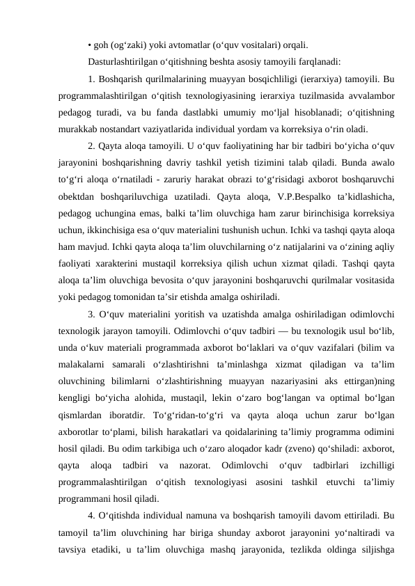 • goh (og‘zaki) yoki avtomatlar (o‘quv vositalari) orqali. 
Dasturlashtirilgan o‘qitishning beshta asosiy tamoyili farqlanadi: 
1. Boshqarish qurilmalarining muayyan bosqichliligi (ierarxiya) tamoyili. Bu
programmalashtirilgan o‘qitish texnologiyasining ierarxiya tuzilmasida avvalambor
pedagog turadi, va bu fanda dastlabki umumiy mo‘ljal  hisoblanadi;  o‘qitishning
murakkab nostandart vaziyatlarida individual yordam va korreksiya o‘rin oladi. 
2. Qayta aloqa tamoyili. U o‘quv faoliyatining har bir tadbiri bo‘yicha o‘quv
jarayonini boshqarishning davriy tashkil yetish tizimini talab qiladi. Bunda awalo
to‘g‘ri aloqa o‘rnatiladi - zaruriy harakat obrazi to‘g‘risidagi axborot boshqaruvchi
obektdan  boshqariluvchiga  uzatiladi.  Qayta  aloqa,  V.P.Bespalko  ta’kidlashicha,
pedagog uchungina emas, balki ta’lim oluvchiga ham zarur birinchisiga korreksiya
uchun, ikkinchisiga esa o‘quv materialini tushunish uchun. Ichki va tashqi qayta aloqa
ham mavjud. Ichki qayta aloqa ta’lim oluvchilarning o‘z natijalarini va o‘zining aqliy
faoliyati xarakterini mustaqil korreksiya qilish uchun xizmat qiladi. Tashqi qayta
aloqa ta’lim oluvchiga bevosita o‘quv jarayonini boshqaruvchi qurilmalar vositasida
yoki pedagog tomonidan ta’sir etishda amalga oshiriladi. 
3. O‘quv materialini yoritish va uzatishda amalga oshiriladigan odimlovchi
texnologik jarayon tamoyili. Odimlovchi o‘quv tadbiri — bu texnologik usul bo‘lib,
unda o‘kuv materiali programmada axborot bo‘laklari va o‘quv vazifalari (bilim va
malakalarni  samarali  o‘zlashtirishni  ta’minlashga  xizmat  qiladigan  va  ta’lim
oluvchining  bilimlarni  o‘zlashtirishning  muayyan  nazariyasini  aks  ettirgan)ning
kengligi bo‘yicha alohida, mustaqil, lekin o‘zaro bog‘langan va optimal bo‘lgan
qismlardan  iboratdir.  To‘g‘ridan-to‘g‘ri  va  qayta  aloqa  uchun  zarur  bo‘lgan
axborotlar to‘plami, bilish harakatlari va qoidalarining ta’limiy programma odimini
hosil qiladi. Bu odim tarkibiga uch o‘zaro aloqador kadr (zveno) qo‘shiladi: axborot,
qayta  aloqa  tadbiri  va  nazorat.  Odimlovchi  o‘quv  tadbirlari  izchilligi
programmalashtirilgan  o‘qitish  texnologiyasi  asosini  tashkil  etuvchi  ta’limiy
programmani hosil qiladi.
4. O‘qitishda individual namuna va boshqarish tamoyili davom ettiriladi. Bu
tamoyil ta’lim oluvchining har biriga shunday axborot jarayonini yo‘naltiradi va
tavsiya  etadiki,  u  ta’lim  oluvchiga  mashq  jarayonida,  tezlikda  oldinga  siljishga
