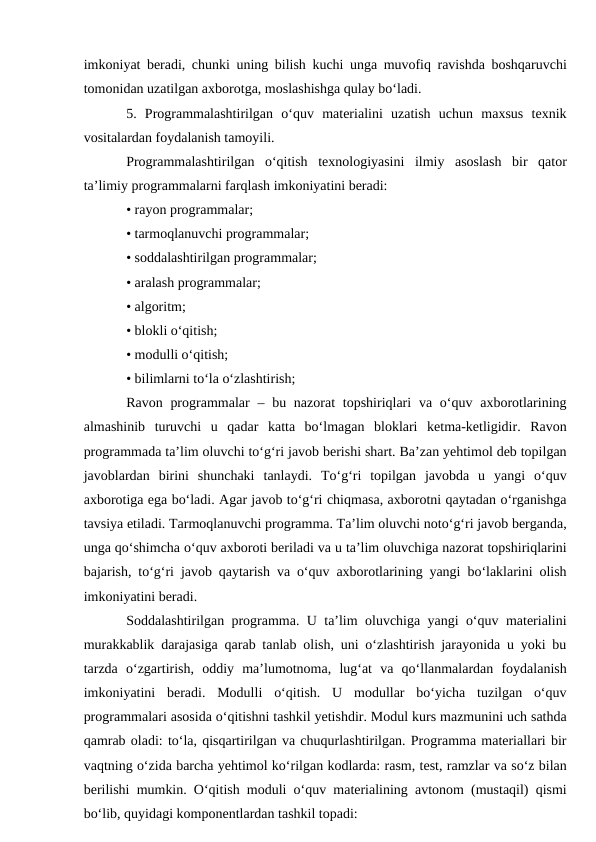 imkoniyat beradi, chunki uning bilish kuchi unga muvofiq ravishda boshqaruvchi
tomonidan uzatilgan axborotga, moslashishga qulay bo‘ladi. 
5.  Programmalashtirilgan  o‘quv  materialini  uzatish  uchun  maxsus  texnik
vositalardan foydalanish tamoyili.
Programmalashtirilgan  o‘qitish  texnologiyasini  ilmiy  asoslash  bir  qator
ta’limiy programmalarni farqlash imkoniyatini beradi: 
• rayon programmalar; 
• tarmoqlanuvchi programmalar; 
• soddalashtirilgan programmalar; 
• aralash programmalar; 
• algoritm; 
• blokli o‘qitish; 
• modulli o‘qitish; 
• bilimlarni to‘la o‘zlashtirish; 
Ravon programmalar  – bu nazorat  topshiriqlari  va o‘quv axborotlarining
almashinib  turuvchi  u  qadar  katta  bo‘lmagan  bloklari  ketma-ketligidir.  Ravon
programmada ta’lim oluvchi to‘g‘ri javob berishi shart. Ba’zan yehtimol deb topilgan
javoblardan  birini  shunchaki  tanlaydi.  To‘g‘ri  topilgan  javobda  u  yangi  o‘quv
axborotiga ega bo‘ladi. Agar javob to‘g‘ri chiqmasa, axborotni qaytadan o‘rganishga
tavsiya etiladi. Tarmoqlanuvchi programma. Ta’lim oluvchi noto‘g‘ri javob berganda,
unga qo‘shimcha o‘quv axboroti beriladi va u ta’lim oluvchiga nazorat topshiriqlarini
bajarish, to‘g‘ri javob qaytarish va o‘quv axborotlarining yangi bo‘laklarini olish
imkoniyatini beradi. 
Soddalashtirilgan programma. U ta’lim oluvchiga yangi o‘quv materialini
murakkablik darajasiga qarab tanlab olish, uni o‘zlashtirish jarayonida u yoki bu
tarzda  o‘zgartirish,  oddiy  ma’lumotnoma,  lug‘at  va  qo‘llanmalardan  foydalanish
imkoniyatini  beradi.  Modulli  o‘qitish.  U  modullar  bo‘yicha  tuzilgan  o‘quv
programmalari asosida o‘qitishni tashkil yetishdir. Modul kurs mazmunini uch sathda
qamrab oladi: to‘la, qisqartirilgan va chuqurlashtirilgan. Programma materiallari bir
vaqtning o‘zida barcha yehtimol ko‘rilgan kodlarda: rasm, test, ramzlar va so‘z bilan
berilishi mumkin. O‘qitish moduli o‘quv materialining avtonom (mustaqil) qismi
bo‘lib, quyidagi komponentlardan tashkil topadi: 
