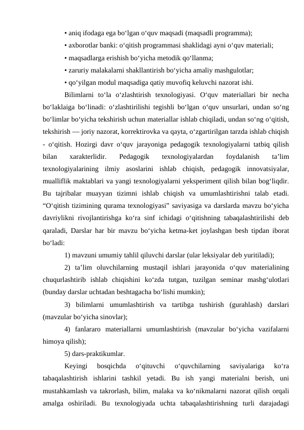 • aniq ifodaga ega bo‘lgan o‘quv maqsadi (maqsadli programma); 
• axborotlar banki: o‘qitish programmasi shaklidagi ayni o‘quv materiali; 
• maqsadlarga erishish bo‘yicha metodik qo‘llanma; 
• zaruriy malakalarni shakllantirish bo‘yicha amaliy mashgulotlar; 
• qo‘yilgan modul maqsadiga qatiy muvofiq keluvchi nazorat ishi. 
Bilimlarni  to‘la  o‘zlashtirish  texnologiyasi.  O‘quv  materiallari  bir  necha
bo‘laklaiga bo‘linadi: o‘zlashtirilishi tegishli bo‘lgan o‘quv unsurlari, undan so‘ng
bo‘limlar bo‘yicha tekshirish uchun materiallar ishlab chiqiladi, undan so‘ng o‘qitish,
tekshirish — joriy nazorat, korrektirovka va qayta, o‘zgartirilgan tarzda ishlab chiqish
- o‘qitish. Hozirgi davr o‘quv jarayoniga pedagogik texnologiyalarni tatbiq qilish
bilan  xarakterlidir.  Pedagogik  texnologiyalardan  foydalanish  ta’lim
texnologiyalarining  ilmiy  asoslarini  ishlab  chiqish,  pedagogik  innovatsiyalar,
mualliflik maktablari va yangi texnologiyalarni yeksperiment qilish bilan bog‘liqdir.
Bu  tajribalar  muayyan  tizimni  ishlab  chiqish  va  umumlashtirishni  talab  etadi.
“O‘qitish tizimining qurama texnologiyasi” saviyasiga va darslarda mavzu bo‘yicha
davriylikni  rivojlantirishga ko‘ra sinf  ichidagi  o‘qitishning tabaqalashtirilishi  deb
qaraladi, Darslar har bir mavzu bo‘yicha ketma-ket joylashgan besh tipdan iborat
bo‘ladi: 
1) mavzuni umumiy tahlil qiluvchi darslar (ular leksiyalar deb yuritiladi); 
2)  ta’lim  oluvchilarning  mustaqil  ishlari  jarayonida  o‘quv  materialining
chuqurlashtirib  ishlab  chiqishini  ko‘zda  tutgan,  tuzilgan  seminar  mashg‘ulotlari
(bunday darslar uchtadan beshtagacha bo‘lishi mumkin); 
3)  bilimlarni  umumlashtirish  va  tartibga  tushirish  (gurahlash)  darslari
(mavzular bo‘yicha sinovlar);
4)  fanlararo  materiallarni  umumlashtirish  (mavzular  bo‘yicha  vazifalarni
himoya qilish); 
5) dars-praktikumlar. 
Keyingi  bosqichda  o‘qituvchi  o‘quvchilarning  saviyalariga  ko‘ra
tabaqalashtirish  ishlarini  tashkil  yetadi.  Bu  ish  yangi  materialni  berish,  uni
mustahkamlash va takrorlash, bilim, malaka va ko‘nikmalarni nazorat qilish orqali
amalga  oshiriladi.  Bu  texnologiyada  uchta  tabaqalashtirishning  turli  darajadagi
