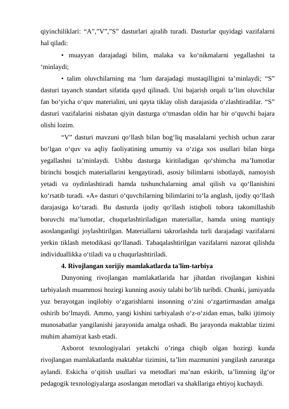 qiyinchiliklari: “A”,”V”,”S” dasturlari ajralib turadi. Dasturlar quyidagi vazifalarni
hal qiladi: 
•  muayyan  darajadagi  bilim,  malaka  va  ko‘nikmalarni  yegallashni  ta
‘minlaydi;
• talim oluvchilarning ma ‘lum darajadagi mustaqilligini ta’minlaydi; “S”
dasturi tayanch standart sifatida qayd qilinadi. Uni bajarish orqali ta’lim oluvchilar
fan bo‘yicha o‘quv materialini, uni qayta tiklay olish darajasida o‘zlashtiradilar. “S”
dasturi vazifalarini nisbatan qiyin dasturga o‘tmasdan oldin har bir o‘quvchi bajara
olishi lozim. 
“V” dasturi mavzuni qo‘llash bilan bog‘liq masalalarni yechish uchun zarar
bo‘lgan o‘quv va aqliy faoliyatining umumiy va o‘ziga xos usullari bilan birga
yegallashni  ta’minlaydi.  Ushbu  dasturga  kiritiladigan  qo‘shimcha  ma’Iumotlar
birinchi bosqich materiallarini kengaytiradi, asosiy bilimlarni isbotlaydi, namoyish
yetadi  va  oydinlashtiradi  hamda  tushunchalarning  amal  qilish  va  qo‘llanishini
ko‘rsatib turadi. «A» dasturi o‘quvchilarning bilimlarini to‘la anglash, ijodiy qo‘llash
darajasiga  ko‘taradi.  Bu  dasturda  ijodiy  qo‘llash  istiqboli  tobora  takomillashib
boruvchi  ma’lumotlar,  chuqurlashtiriladigan  materiallar,  hamda  uning  mantiqiy
asoslanganligi joylashtirilgan. Materiallarni takrorlashda turli darajadagi vazifalarni
yerkin tiklash metodikasi qo‘llanadi. Tabaqalashtirilgan vazifalarni nazorat qilishda
individuallikka o‘tiladi va u chuqurlashtiriladi.
4. Rivojlangan xorijiy mamlakatlarda ta'lim-tarbiya
Dunyoning  rivojlangan  mamlakatlarida  har  jihatdan  rivojlangan  kishini
tarbiyalash muammosi hozirgi kunning asosiy talabi bo‘lib turibdi. Chunki, jamiyatda
yuz berayotgan inqilobiy o‘zgarishlarni  insonning o‘zini  o‘zgartirmasdan amalga
oshirib bo‘lmaydi. Ammo, yangi kishini tarbiyalash o‘z-o‘zidan emas, balki ijtimoiy
munosabatlar yangilanishi jarayonida amalga oshadi. Bu jarayonda maktablar tizimi
muhim ahamiyat kasb etadi. 
Axborot  texnologiyalari  yetakchi  o’ringa  chiqib  olgan  hozirgi  kunda
rivojlangan mamlakatlarda maktablar tizimini, ta’lim mazmunini yangilash zaruratga
aylandi. Eskicha  o‘qitish usullari  va metodlari  ma’nan  eskirib, ta’limning ilg‘or
pedagogik texnologiyalarga asoslangan metodlari va shakllariga ehtiyoj kuchaydi.
