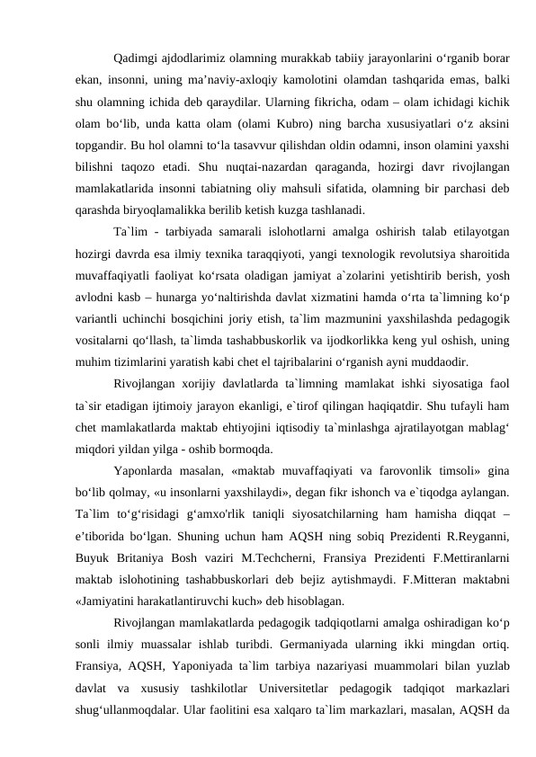 Qadimgi ajdodlarimiz olamning murakkab tabiiy jarayonlarini o‘rganib borar
ekan, insonni, uning ma’naviy-axloqiy kamolotini  olamdan tashqarida emas, balki
shu olamning ichida deb qaraydilar. Ularning fikricha, odam – olam ichidagi kichik
olam bo‘lib, unda katta olam (olami Kubro) ning barcha xususiyatlari o‘z aksini
topgandir. Bu hol olamni to‘la tasavvur qilishdan oldin odamni, inson olamini yaxshi
bilishni  taqozo  etadi.  Shu  nuqtai-nazardan  qaraganda,  hozirgi  davr  rivojlangan
mamlakatlarida insonni tabiatning oliy mahsuli sifatida, olamning bir parchasi deb
qarashda biryoqlamalikka berilib ketish kuzga tashlanadi. 
Ta`lim - tarbiyada samarali islohotlarni amalga oshirish talab etilayotgan
hozirgi davrda esa ilmiy texnika taraqqiyoti, yangi texnologik revolutsiya sharoitida
muvaffaqiyatli faoliyat ko‘rsata oladigan jamiyat a`zolarini  yetishtirib berish, yosh
avlodni kasb – hunarga yo‘naltirishda davlat xizmatini hamda o‘rta ta`limning ko‘p
variantli uchinchi bosqichini joriy etish, ta`lim mazmunini yaxshilashda pedagogik
vositalarni qo‘llash, ta`limda tashabbuskorlik va ijodkorlikka keng yul oshish, uning
muhim tizimlarini yaratish kabi chet el tajribalarini o‘rganish ayni muddaodir.
Rivojlangan xorijiy davlatlarda  ta`limning mamlakat  ishki  siyosatiga  faol
ta`sir etadigan ijtimoiy jarayon ekanligi, e`tirof qilingan haqiqatdir. Shu tufayli ham
chet mamlakatlarda maktab ehtiyojini iqtisodiy ta`minlashga ajratilayotgan mablag‘
miqdori yildan yilga - oshib bormoqda. 
Yaponlarda  masalan,  «maktab  muvaffaqiyati  va  farovonlik  timsoli»  gina
bo‘lib qolmay, «u insonlarni yaxshilaydi», degan fikr ishonch va e`tiqodga aylangan.
Ta`lim  to‘g‘risidagi  g‘amxo'rlik  taniqli  siyosatchilarning  ham  hamisha  diqqat  –
e’tiborida bo‘lgan. Shuning uchun ham AQSH ning sobiq Prezidenti R.Reyganni,
Buyuk  Britaniya  Bosh  vaziri  M.Techcherni,  Fransiya  Prezidenti  F.Mettiranlarni
maktab islohotining tashabbuskorlari deb bejiz aytishmaydi. F.Mitteran maktabni
«Jamiyatini harakatlantiruvchi kuch» deb hisoblagan.
Rivojlangan mamlakatlarda pedagogik tadqiqotlarni amalga oshiradigan ko‘p
sonli  ilmiy  muassalar  ishlab  turibdi.  Germaniyada  ularning  ikki  mingdan  ortiq.
Fransiya, AQSH, Yaponiyada ta`lim tarbiya nazariyasi muammolari  bilan yuzlab
davlat  va  xususiy  tashkilotlar  Universitetlar  pedagogik  tadqiqot  markazlari
shug‘ullanmoqdalar. Ular faolitini esa xalqaro ta`lim markazlari, masalan, AQSH da
