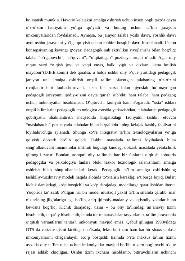 ko‘rsatish mumkin. Hayotiy kelajakni amalga oshirish uchun inson ongli tarzda qayta
o‘z-o‘zini  faoliyatini  yo‘lga  qo‘yadi  va  buning  uchun  ta’lim  jarayoni
imkoniyatlaridan foydalanadi. Ayniqsa, bu jarayon talaba yoshi davri, yoshlik davri
ayni ushbu jarayonni yo‘lga qo‘yish uchun muhim bosqich davri hisoblanadi. Ushbu
konsepsiyaning keyingi g‘oyasi pedagogik sub’ektivlikni rivojlanishi bilan bog‘liq:
talaba “o‘rganuvchi”, “o‘quvchi”, “o‘qitadigan” pozitsiya orqali o‘tadi. Agar oliy
o‘quv  yurti  “o‘qish  joyi  va  vaqti  emas,  balki  yigit  va  qizlarni  katta  bo‘lish
maydoni”(D.B.Elkonin) deb qaralsa, u holda ushbu oliy o‘quv yurtidagi pedagogik
jarayon  uni  amalga  oshirish  orqali  ta’lim  olayotgan  talabaning  o‘z-o‘zini
rivojlantirishini  faollashtiruvchi,  hech  bir  narsa  bilan  qiyoslab  bo‘lmaydigan
pedagogik jarayonni ijodiy-o‘zini qayta qurish sub’ekti ham talaba, ham pedagog
uchun imkoniyatlar hisoblanadi. O‘qituvchi faoliyati ham o‘zgaradi: “usta” ishlari
orqali bilimlarini pedagogik texnologiya asosida yetkazishdan, talabalarda pedagogik
qobiliyatni  shakllantirish  maqsadida  birgalikdagi  faoliyatni  tashkil  etuvchi
“maslahatchi” pozitsiyada talabalar bilan birgalikda uning kelajak kasbiy faoliyatini
loyihalovchiga  aylanadi.  Shunga  ko‘ra  integrativ  ta’lim  texnologiyalarini  yo‘lga
qo‘yish  dolzarb  bo‘lib  qoladi.  Ushbu  masalada  ta’limni  loyihalash  bilan
shug‘ullanuvchi muammolar instituti bugungi kundagi dolzarb masalada yetakchilik
qilmog‘i  zarur.  Bundan  tashqari  oliy  ta’limda  har  bir  fanlarni  o‘qitish  sohasida
pedagogika  va  psixologiya  fanlari  bloki  tezkor  texnologik  izlanishlarni  amalga
oshirish  bilan  shug‘ullanishlari  kerak.  Pedagogik  ta’lim  amalga  oshirishining
tashkiliy-tuzilmaviy modeli haqida alohida to‘xtalish kerakligi e’tiborga loyiq. Bular:
kichik darajadagi, ko‘p bosqichli va ko‘p darajadagi modellarga qaratilishidan iborat.
Yuqorida ko‘rsatib o‘tilgan har bir model mustaqil yaxlit ta’lim sifatida qaralib, ular
o‘zlarining jilg‘alariga ega bo‘lib, aniq ijtimoiy-madaniy va iqtisodiy xolatlar bilan
bevosita  bog‘liq.  Kichik  darajadagi  tizim  –  bu  oliy  ta’limdagi  an’anaviy  tizim
hisoblanib, u qat’iy hisoblanib, bunda tor mutaxassislar tayyorlanib, ta’lim jarayonida
o‘qitish variantlarini tanlash imkoniyati mavjud emas. Qabul qilingan 1998yildagi
DTS da variativ qismi kiritilgan bo‘lsada, lekin bu tizim ham baribir shaxs tanlash
imkoniyatlarini  chagaralaydi.  Ko‘p  bosqichli  tizimda  o‘rta  maxsus  ta’lim  tizimi
asosida oliy ta’lim olish uchun imkoniyatlar mavjud bo‘lib, o‘zaro bog‘lovchi o‘quv
rejasi  ishlab  chiqilgan.  Ushbu  tizim  ixcham  hisoblanib,  bitiruvchilarni  uchinchi
