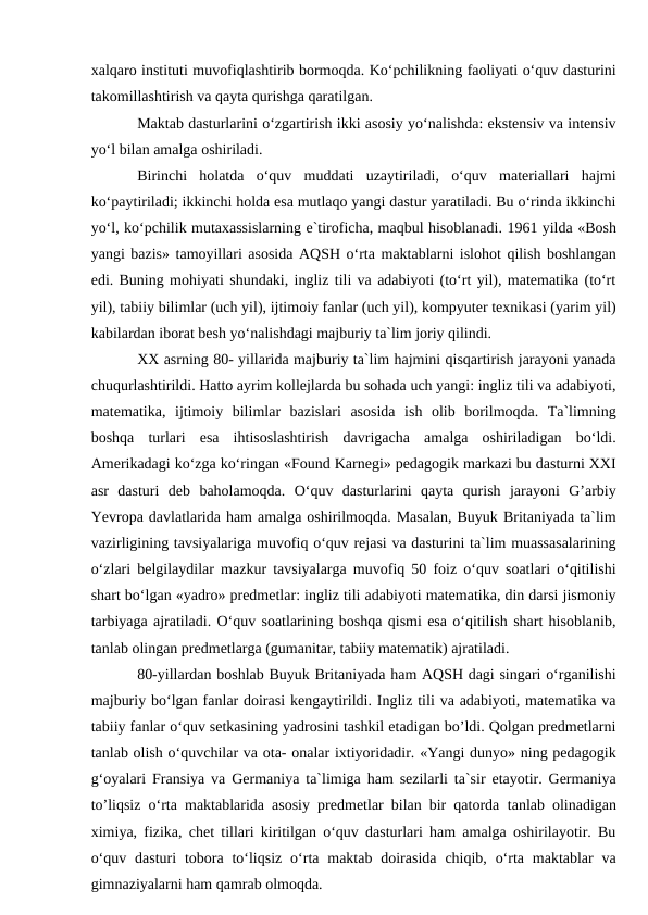 xalqaro instituti muvofiqlashtirib bormoqda. Ko‘pchilikning faoliyati o‘quv dasturini
takomillashtirish va qayta qurishga qaratilgan. 
Maktab dasturlarini o‘zgartirish ikki asosiy yo‘nalishda: ekstensiv va intensiv
yo‘l bilan amalga oshiriladi.
Birinchi  holatda  o‘quv  muddati  uzaytiriladi,  o‘quv  materiallari  hajmi
ko‘paytiriladi; ikkinchi holda esa mutlaqo yangi dastur yaratiladi. Bu o‘rinda ikkinchi
yo‘l, ko‘pchilik mutaxassislarning e`tiroficha, maqbul hisoblanadi. 1961 yilda «Bosh
yangi bazis» tamoyillari asosida AQSH o‘rta maktablarni islohot qilish boshlangan
edi. Buning mohiyati shundaki, ingliz tili va adabiyoti (to‘rt yil), matematika (to‘rt
yil), tabiiy bilimlar (uch yil), ijtimoiy fanlar (uch yil), kompyuter texnikasi (yarim yil)
kabilardan iborat besh yo‘nalishdagi majburiy ta`lim joriy qilindi.
XX asrning 80- yillarida majburiy ta`lim hajmini qisqartirish jarayoni yanada
chuqurlashtirildi. Hatto ayrim kollejlarda bu sohada uch yangi: ingliz tili va adabiyoti,
matematika,  ijtimoiy  bilimlar  bazislari  asosida  ish  olib  borilmoqda.  Ta`limning
boshqa  turlari  esa  ihtisoslashtirish  davrigacha  amalga  oshiriladigan  bo‘ldi.
Amerikadagi ko‘zga ko‘ringan «Found Karnegi» pedagogik markazi bu dasturni XXI
asr  dasturi  deb  baholamoqda.  O‘quv  dasturlarini  qayta  qurish  jarayoni  G’arbiy
Yevropa davlatlarida ham amalga oshirilmoqda. Masalan, Buyuk Britaniyada ta`lim
vazirligining tavsiyalariga muvofiq o‘quv rejasi va dasturini ta`lim muassasalarining
o‘zlari belgilaydilar mazkur tavsiyalarga muvofiq 50 foiz o‘quv soatlari o‘qitilishi
shart bo‘lgan «yadro» predmetlar: ingliz tili adabiyoti matematika, din darsi jismoniy
tarbiyaga ajratiladi. O‘quv soatlarining boshqa qismi esa o‘qitilish shart hisoblanib,
tanlab olingan predmetlarga (gumanitar, tabiiy matematik) ajratiladi.
80-yillardan boshlab Buyuk Britaniyada ham AQSH dagi singari o‘rganilishi
majburiy bo‘lgan fanlar doirasi kengaytirildi. Ingliz tili va adabiyoti, matematika va
tabiiy fanlar o‘quv setkasining yadrosini tashkil etadigan bo’ldi. Qolgan predmetlarni
tanlab olish o‘quvchilar va ota- onalar ixtiyoridadir. «Yangi dunyo» ning pedagogik
g‘oyalari Fransiya va Germaniya ta`limiga ham sezilarli ta`sir etayotir. Germaniya
to’liqsiz o‘rta maktablarida asosiy predmetlar bilan bir qatorda  tanlab olinadigan
ximiya, fizika, chet tillari kiritilgan o‘quv dasturlari ham amalga oshirilayotir. Bu
o‘quv  dasturi  tobora  to‘liqsiz  o‘rta  maktab  doirasida  chiqib, o‘rta maktablar  va
gimnaziyalarni ham qamrab olmoqda.
