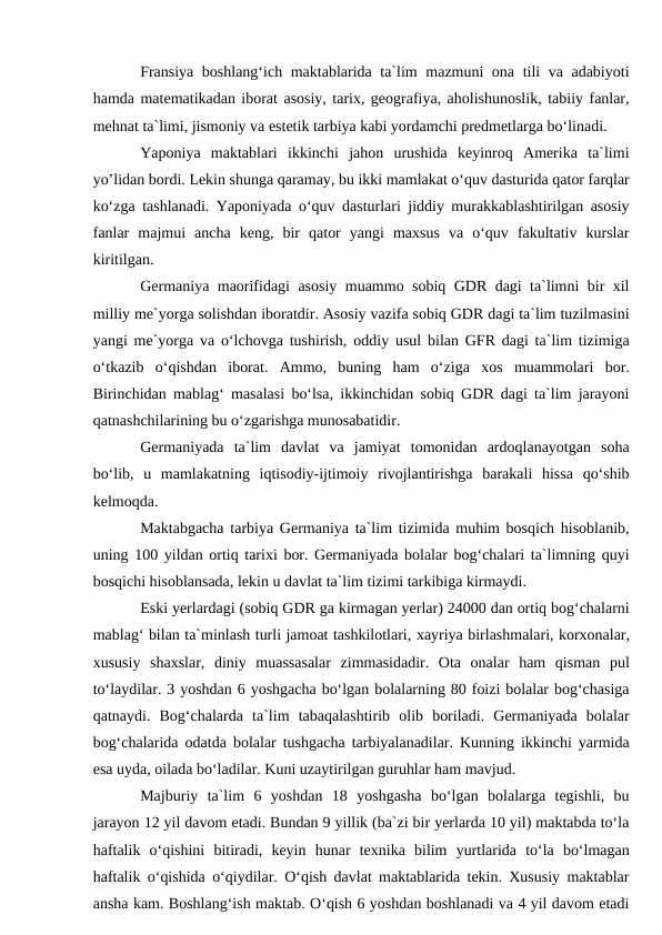 Fransiya boshlang‘ich maktablarida ta`lim mazmuni ona tili va adabiyoti
hamda matematikadan iborat asosiy, tarix, geografiya, aholishunoslik, tabiiy fanlar,
mehnat ta`limi, jismoniy va estetik tarbiya kabi yordamchi predmetlarga bo‘linadi. 
Yaponiya  maktablari  ikkinchi  jahon  urushida  keyinroq  Amerika  ta`limi
yo’lidan bordi. Lekin shunga qaramay, bu ikki mamlakat o‘quv dasturida qator farqlar
ko‘zga tashlanadi. Yaponiyada o‘quv dasturlari jiddiy murakkablashtirilgan asosiy
fanlar  majmui  ancha  keng,  bir  qator  yangi  maxsus  va  o‘quv  fakultativ  kurslar
kiritilgan.
Germaniya maorifidagi asosiy muammo sobiq GDR dagi ta`limni bir xil
milliy me`yorga solishdan iboratdir. Asosiy vazifa sobiq GDR dagi ta`lim tuzilmasini
yangi me`yorga va o‘lchovga tushirish, oddiy usul bilan GFR dagi ta`lim tizimiga
o‘tkazib  o‘qishdan  iborat.  Ammo,  buning  ham  o‘ziga  xos  muammolari  bor.
Birinchidan mablag‘ masalasi bo‘lsa, ikkinchidan sobiq GDR dagi ta`lim jarayoni
qatnashchilarining bu o‘zgarishga munosabatidir. 
Germaniyada  ta`lim  davlat  va  jamiyat  tomonidan  ardoqlanayotgan  soha
bo‘lib,  u  mamlakatning  iqtisodiy-ijtimoiy  rivojlantirishga  barakali  hissa  qo‘shib
kelmoqda. 
Maktabgacha tarbiya Germaniya ta`lim tizimida muhim bosqich hisoblanib,
uning 100 yildan ortiq tarixi bor. Germaniyada bolalar bog‘chalari ta`limning quyi
bosqichi hisoblansada, lekin u davlat ta`lim tizimi tarkibiga kirmaydi.
Eski yerlardagi (sobiq GDR ga kirmagan yerlar) 24000 dan ortiq bog‘chalarni
mablag‘ bilan ta`minlash turli jamoat tashkilotlari, xayriya birlashmalari, korxonalar,
xususiy  shaxslar,  diniy  muassasalar  zimmasidadir.  Ota  onalar  ham  qisman  pul
to‘laydilar. 3 yoshdan 6 yoshgacha bo‘lgan bolalarning 80 foizi bolalar bog‘chasiga
qatnaydi.  Bog‘chalarda  ta`lim  tabaqalashtirib  olib  boriladi.  Germaniyada  bolalar
bog‘chalarida odatda bolalar tushgacha tarbiyalanadilar. Kunning ikkinchi yarmida
esa uyda, oilada bo‘ladilar. Kuni uzaytirilgan guruhlar ham mavjud. 
Majburiy  ta`lim  6  yoshdan  18  yoshgasha  bo‘lgan  bolalarga  tegishli,  bu
jarayon 12 yil davom etadi. Bundan 9 yillik (ba`zi bir yerlarda 10 yil) maktabda to‘la
haftalik  o‘qishini  bitiradi,  keyin  hunar  texnika  bilim  yurtlarida  to‘la  bo‘lmagan
haftalik o‘qishida o‘qiydilar. O‘qish davlat maktablarida tekin. Xususiy maktablar
ansha kam. Boshlang‘ish maktab. O‘qish 6 yoshdan boshlanadi va 4 yil davom etadi
