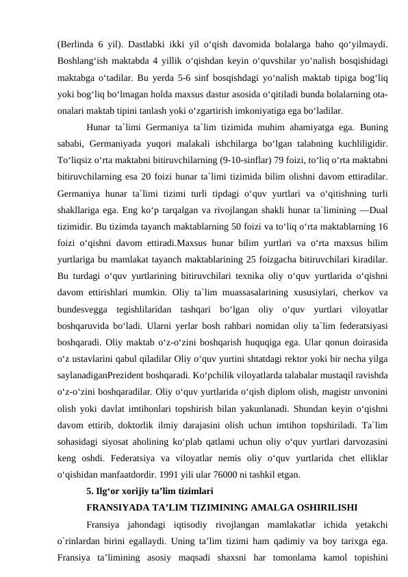 (Berlinda 6 yil). Dastlabki ikki yil o‘qish davomida bolalarga baho qo‘yilmaydi.
Boshlang‘ish maktabda 4 yillik o‘qishdan keyin o‘quvshilar yo‘nalish bosqishidagi
maktabga o‘tadilar. Bu yerda 5-6 sinf bosqishdagi yo‘nalish maktab tipiga bog‘liq
yoki bog‘liq bo‘lmagan holda maxsus dastur asosida o‘qitiladi bunda bolalarning ota-
onalari maktab tipini tanlash yoki o‘zgartirish imkoniyatiga ega bo‘ladilar. 
Hunar ta`limi Germaniya ta`lim tizimida muhim ahamiyatga ega.  Buning
sababi, Germaniyada  yuqori  malakali  ishchilarga bo‘lgan  talabning kuchliligidir.
To‘liqsiz o‘rta maktabni bitiruvchilarning (9-10-sinflar) 79 foizi, to‘liq o‘rta maktabni
bitiruvchilarning esa 20 foizi hunar ta`limi tizimida bilim olishni davom ettiradilar.
Germaniya  hunar  ta`limi  tizimi  turli  tipdagi  o‘quv  yurtlari  va  o‘qitishning  turli
shakllariga ega. Eng ko‘p tarqalgan va rivojlangan shakli hunar ta`limining ―Dual
tizimidir. Bu tizimda tayanch maktablarning 50 foizi va to‘liq o‘rta maktablarning 16
foizi o‘qishni davom ettiradi.Maxsus hunar bilim yurtlari va o‘rta maxsus bilim
yurtlariga bu mamlakat tayanch maktablarining 25 foizgacha bitiruvchilari kiradilar.
Bu turdagi o‘quv yurtlarining bitiruvchilari texnika oliy o‘quv yurtlarida o‘qishni
davom ettirishlari mumkin. Oliy ta`lim muassasalarining xususiylari, cherkov va
bundesvegga  tegishlilaridan  tashqari  bo‘lgan  oliy  o‘quv  yurtlari  viloyatlar
boshqaruvida bo‘ladi. Ularni yerlar bosh rahbari nomidan oliy ta`lim federatsiyasi
boshqaradi. Oliy maktab o‘z-o‘zini boshqarish huquqiga ega. Ular qonun doirasida
o‘z ustavlarini qabul qiladilar Oliy o‘quv yurtini shtatdagi rektor yoki bir necha yilga
saylanadiganPrezident boshqaradi. Ko‘pchilik viloyatlarda talabalar mustaqil ravishda
o‘z-o‘zini boshqaradilar. Oliy o‘quv yurtlarida o‘qish diplom olish, magistr unvonini
olish yoki davlat imtihonlari topshirish bilan yakunlanadi. Shundan keyin o‘qishni
davom ettirib, doktorlik ilmiy darajasini olish uchun imtihon topshiriladi. Ta`lim
sohasidagi siyosat aholining ko‘plab qatlami uchun oliy o‘quv yurtlari darvozasini
keng  oshdi.  Federatsiya  va  viloyatlar  nemis  oliy  o‘quv  yurtlarida  chet  elliklar
o‘qishidan manfaatdordir. 1991 yili ular 76000 ni tashkil etgan.
5. Ilg‘or xorijiy ta’lim tizimlari
FRANSIYADA TA’LIM TIZIMINING AMALGA OSHIRILISHI 
Fransiya  jahondagi  iqtisodiy  rivojlangan  mamlakatlar  ichida  yetakchi
o`rinlardan birini egallaydi. Uning ta’lim tizimi ham qadimiy va boy tarixga ega.
Fransiya  ta’limining  asosiy  maqsadi  shaxsni  har  tomonlama  kamol  topishini
