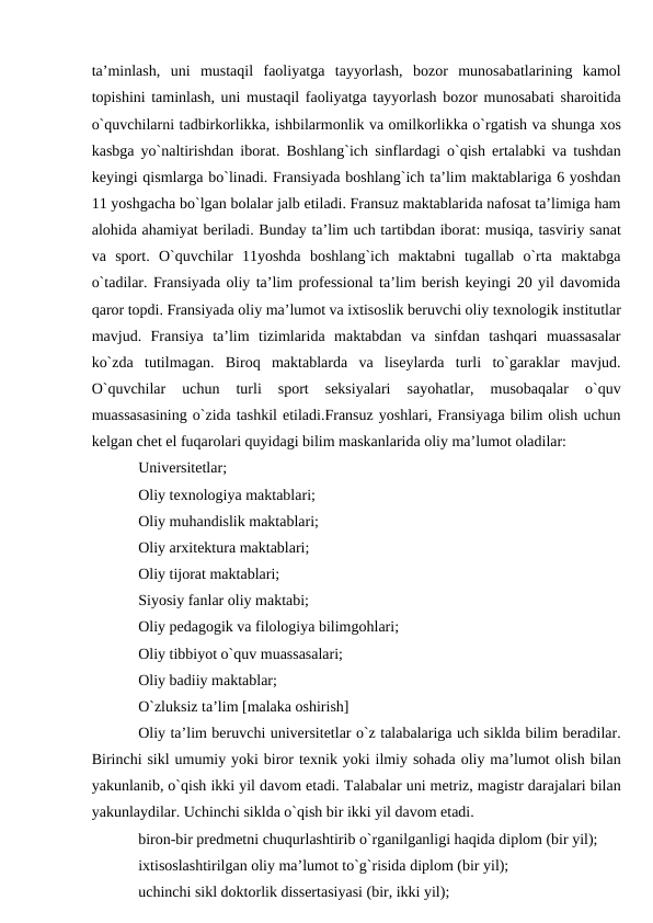 ta’minlash,  uni  mustaqil  faoliyatga  tayyorlash,  bozor  munosabatlarining  kamol
topishini taminlash, uni mustaqil faoliyatga tayyorlash bozor munosabati sharoitida
o`quvchilarni tadbirkorlikka, ishbilarmonlik va omilkorlikka o`rgatish va shunga xos
kasbga yo`naltirishdan iborat. Boshlang`ich sinflardagi o`qish ertalabki va tushdan
keyingi qismlarga bo`linadi. Fransiyada boshlang`ich ta’lim maktablariga 6 yoshdan
11 yoshgacha bo`lgan bolalar jalb etiladi. Fransuz maktablarida nafosat ta’limiga ham
alohida ahamiyat beriladi. Bunday ta’lim uch tartibdan iborat: musiqa, tasviriy sanat
va  sport.  O`quvchilar  11yoshda  boshlang`ich  maktabni  tugallab  o`rta  maktabga
o`tadilar. Fransiyada oliy ta’lim professional ta’lim berish keyingi 20 yil davomida
qaror topdi. Fransiyada oliy ma’lumot va ixtisoslik beruvchi oliy texnologik institutlar
mavjud.  Fransiya  ta’lim  tizimlarida  maktabdan  va  sinfdan  tashqari  muassasalar
ko`zda  tutilmagan.  Biroq  maktablarda  va  liseylarda  turli  to`garaklar  mavjud.
O`quvchilar  uchun  turli  sport  seksiyalari  sayohatlar,  musobaqalar  o`quv
muassasasining o`zida tashkil etiladi.Fransuz yoshlari, Fransiyaga bilim olish uchun
kelgan chet el fuqarolari quyidagi bilim maskanlarida oliy ma’lumot oladilar:
Universitetlar; 
Oliy texnologiya maktablari;
Oliy muhandislik maktablari; 
Oliy arxitektura maktablari;
Oliy tijorat maktablari; 
Siyosiy fanlar oliy maktabi;
Oliy pedagogik va filologiya bilimgohlari; 
Oliy tibbiyot o`quv muassasalari;
Oliy badiiy maktablar; 
O`zluksiz ta’lim [malaka oshirish]
Oliy ta’lim beruvchi universitetlar o`z talabalariga uch siklda bilim beradilar.
Birinchi sikl umumiy yoki biror texnik yoki ilmiy sohada oliy ma’lumot olish bilan
yakunlanib, o`qish ikki yil davom etadi. Talabalar uni metriz, magistr darajalari bilan
yakunlaydilar. Uchinchi siklda o`qish bir ikki yil davom etadi. 
biron-bir predmetni chuqurlashtirib o`rganilganligi haqida diplom (bir yil);
ixtisoslashtirilgan oliy ma’lumot to`g`risida diplom (bir yil); 
uchinchi sikl doktorlik dissertasiyasi (bir, ikki yil);
