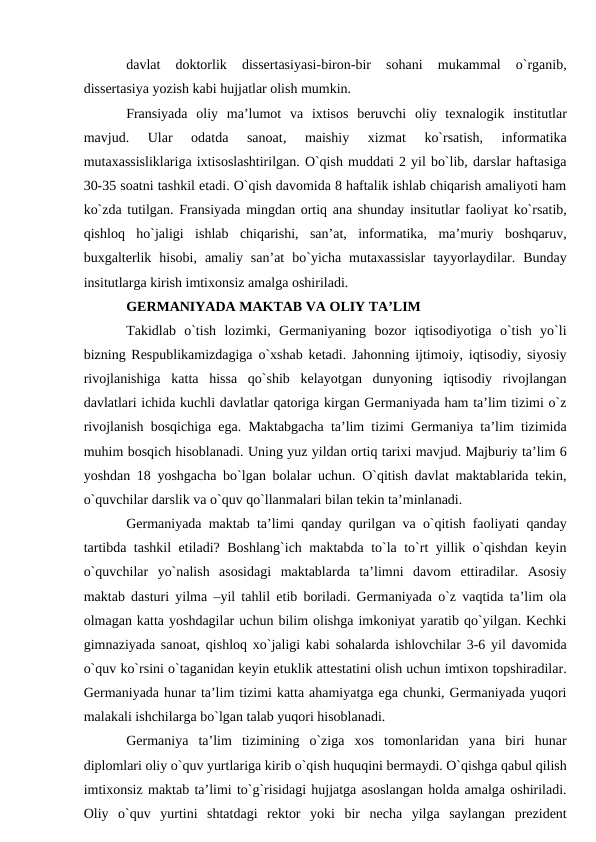 davlat  doktorlik  dissertasiyasi-biron-bir  sohani  mukammal  o`rganib,
dissertasiya yozish kabi hujjatlar olish mumkin. 
Fransiyada  oliy  ma’lumot  va  ixtisos  beruvchi  oliy  texnalogik  institutlar
mavjud.
 Ular  odatda  sanoat,  maishiy  xizmat  ko`rsatish,  informatika
mutaxassisliklariga ixtisoslashtirilgan. O`qish muddati 2 yil bo`lib, darslar haftasiga
30-35 soatni tashkil etadi. O`qish davomida 8 haftalik ishlab chiqarish amaliyoti ham
ko`zda tutilgan. Fransiyada mingdan ortiq ana shunday insitutlar faoliyat ko`rsatib,
qishloq  ho`jaligi  ishlab  chiqarishi,  san’at,  informatika,  ma’muriy  boshqaruv,
buxgalterlik  hisobi,  amaliy  san’at  bo`yicha  mutaxassislar  tayyorlaydilar.  Bunday
insitutlarga kirish imtixonsiz amalga oshiriladi. 
GERMANIYADA MAKTAB VA OLIY TA’LIM 
Takidlab  o`tish  lozimki,  Germaniyaning  bozor  iqtisodiyotiga  o`tish  yo`li
bizning Respublikamizdagiga o`xshab ketadi. Jahonning ijtimoiy, iqtisodiy, siyosiy
rivojlanishiga  katta  hissa  qo`shib  kelayotgan  dunyoning  iqtisodiy  rivojlangan
davlatlari ichida kuchli davlatlar qatoriga kirgan Germaniyada ham ta’lim tizimi o`z
rivojlanish bosqichiga ega. Maktabgacha ta’lim tizimi Germaniya ta’lim tizimida
muhim bosqich hisoblanadi. Uning yuz yildan ortiq tarixi mavjud. Majburiy ta’lim 6
yoshdan 18 yoshgacha bo`lgan bolalar uchun. O`qitish davlat maktablarida tekin,
o`quvchilar darslik va o`quv qo`llanmalari bilan tekin ta’minlanadi. 
Germaniyada maktab ta’limi qanday qurilgan va o`qitish faoliyati qanday
tartibda tashkil etiladi? Boshlang`ich maktabda to`la to`rt yillik o`qishdan keyin
o`quvchilar  yo`nalish  asosidagi  maktablarda  ta’limni  davom  ettiradilar.  Asosiy
maktab dasturi yilma –yil tahlil etib boriladi. Germaniyada o`z vaqtida ta’lim ola
olmagan katta yoshdagilar uchun bilim olishga imkoniyat yaratib qo`yilgan. Kechki
gimnaziyada sanoat, qishloq xo`jaligi kabi sohalarda ishlovchilar 3-6 yil davomida
o`quv ko`rsini o`taganidan keyin etuklik attestatini olish uchun imtixon topshiradilar.
Germaniyada hunar ta’lim tizimi katta ahamiyatga ega chunki, Germaniyada yuqori
malakali ishchilarga bo`lgan talab yuqori hisoblanadi. 
Germaniya  ta’lim  tizimining  o`ziga  xos  tomonlaridan  yana  biri  hunar
diplomlari oliy o`quv yurtlariga kirib o`qish huquqini bermaydi. O`qishga qabul qilish
imtixonsiz maktab ta’limi to`g`risidagi hujjatga asoslangan holda amalga oshiriladi.
Oliy  o`quv  yurtini  shtatdagi  rektor  yoki  bir  necha  yilga  saylangan  prezident
