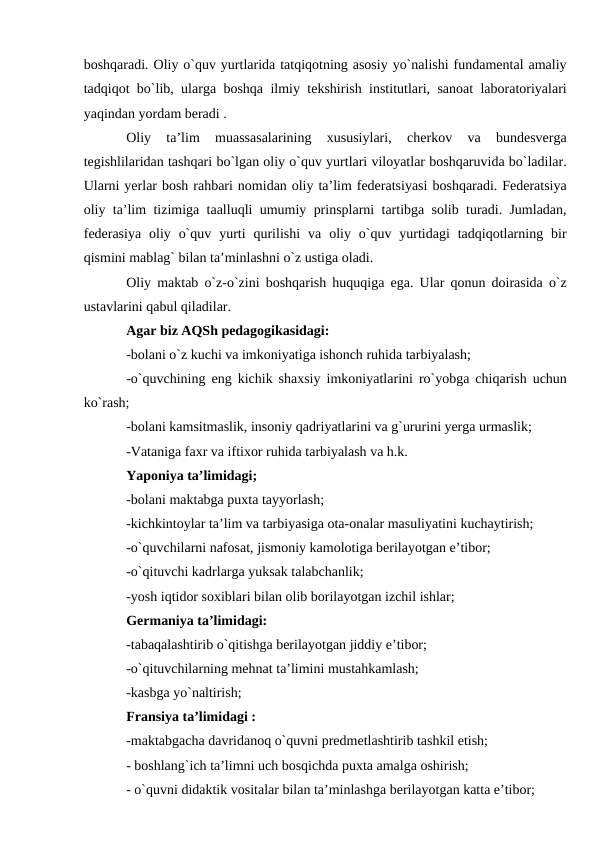 boshqaradi. Oliy o`quv yurtlarida tatqiqotning asosiy yo`nalishi fundamental amaliy
tadqiqot bo`lib, ularga boshqa ilmiy tekshirish institutlari, sanoat laboratoriyalari
yaqindan yordam beradi . 
Oliy  ta’lim  muassasalarining  xususiylari,  cherkov  va  bundesverga
tegishlilaridan tashqari bo`lgan oliy o`quv yurtlari viloyatlar boshqaruvida bo`ladilar.
Ularni yerlar bosh rahbari nomidan oliy ta’lim federatsiyasi boshqaradi. Federatsiya
oliy ta’lim tizimiga taalluqli umumiy prinsplarni tartibga solib turadi. Jumladan,
federasiya  oliy  o`quv  yurti  qurilishi  va  oliy  o`quv  yurtidagi  tadqiqotlarning  bir
qismini mablag` bilan ta’minlashni o`z ustiga oladi. 
Oliy maktab o`z-o`zini boshqarish huquqiga ega. Ular qonun doirasida o`z
ustavlarini qabul qiladilar.
Agar biz AQSh pedagogikasidagi: 
-bolani o`z kuchi va imkoniyatiga ishonch ruhida tarbiyalash;
-o`quvchining eng kichik shaxsiy imkoniyatlarini ro`yobga chiqarish uchun
ko`rash; 
-bolani kamsitmaslik, insoniy qadriyatlarini va g`ururini yerga urmaslik;
-Vataniga faxr va iftixor ruhida tarbiyalash va h.k. 
Yaponiya ta’limidagi; 
-bolani maktabga puxta tayyorlash;
-kichkintoylar ta’lim va tarbiyasiga ota-onalar masuliyatini kuchaytirish; 
-o`quvchilarni nafosat, jismoniy kamolotiga berilayotgan e’tibor;
-o`qituvchi kadrlarga yuksak talabchanlik; 
-yosh iqtidor soxiblari bilan olib borilayotgan izchil ishlar;
Germaniya ta’limidagi: 
-tabaqalashtirib o`qitishga berilayotgan jiddiy e’tibor;
-o`qituvchilarning mehnat ta’limini mustahkamlash; 
-kasbga yo`naltirish;
Fransiya ta’limidagi : 
-maktabgacha davridanoq o`quvni predmetlashtirib tashkil etish;
- boshlang`ich ta’limni uch bosqichda puxta amalga oshirish; 
- o`quvni didaktik vositalar bilan ta’minlashga berilayotgan katta e’tibor;
