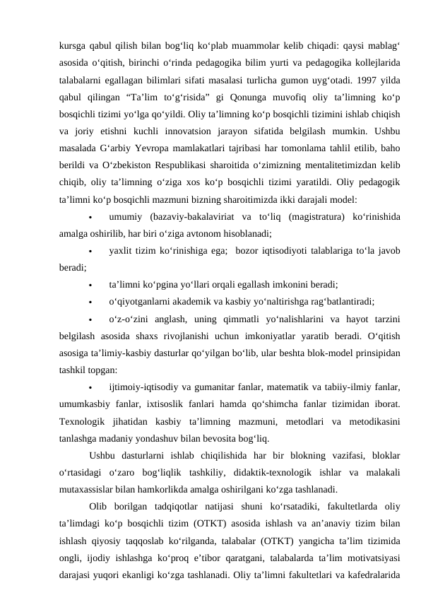 kursga qabul qilish bilan bog‘liq ko‘plab muammolar kelib chiqadi: qaysi mablag‘
asosida o‘qitish, birinchi o‘rinda pedagogika bilim yurti va pedagogika kollejlarida
talabalarni egallagan bilimlari sifati masalasi turlicha gumon uyg‘otadi. 1997 yilda
qabul  qilingan  “Ta’lim  to‘g‘risida”  gi  Qonunga  muvofiq  oliy  ta’limning  ko‘p
bosqichli tizimi yo‘lga qo‘yildi. Oliy ta’limning ko‘p bosqichli tizimini ishlab chiqish
va  joriy  etishni  kuchli  innovatsion  jarayon  sifatida  belgilash  mumkin.  Ushbu
masalada G‘arbiy Yevropa mamlakatlari tajribasi har tomonlama tahlil etilib, baho
berildi va O‘zbekiston Respublikasi sharoitida o‘zimizning mentalitetimizdan kelib
chiqib, oliy ta’limning o‘ziga xos ko‘p bosqichli tizimi yaratildi. Oliy pedagogik
ta’limni ko‘p bosqichli mazmuni bizning sharoitimizda ikki darajali model:  

umumiy  (bazaviy-bakalaviriat  va  to‘liq  (magistratura)  ko‘rinishida
amalga oshirilib, har biri o‘ziga avtonom hisoblanadi;  

yaxlit tizim ko‘rinishiga ega;  bozor iqtisodiyoti talablariga to‘la javob
beradi;  

ta’limni ko‘pgina yo‘llari orqali egallash imkonini beradi;  

o‘qiyotganlarni akademik va kasbiy yo‘naltirishga rag‘batlantiradi;  

o‘z-o‘zini  anglash,  uning  qimmatli  yo‘nalishlarini  va  hayot  tarzini
belgilash  asosida  shaxs  rivojlanishi  uchun  imkoniyatlar  yaratib  beradi.  O‘qitish
asosiga ta’limiy-kasbiy dasturlar qo‘yilgan bo‘lib, ular beshta blok-model prinsipidan
tashkil topgan: 

ijtimoiy-iqtisodiy va gumanitar fanlar, matematik va tabiiy-ilmiy fanlar,
umumkasbiy  fanlar,  ixtisoslik  fanlari  hamda qo‘shimcha  fanlar  tizimidan iborat.
Texnologik  jihatidan  kasbiy  ta’limning  mazmuni,  metodlari  va  metodikasini
tanlashga madaniy yondashuv bilan bevosita bog‘liq. 
Ushbu  dasturlarni  ishlab  chiqilishida  har  bir  blokning  vazifasi,  bloklar
o‘rtasidagi  o‘zaro  bog‘liqlik  tashkiliy,  didaktik-texnologik  ishlar  va  malakali
mutaxassislar bilan hamkorlikda amalga oshirilgani ko‘zga tashlanadi. 
Olib  borilgan  tadqiqotlar  natijasi  shuni  ko‘rsatadiki,  fakultetlarda  oliy
ta’limdagi ko‘p bosqichli tizim (OTKT) asosida ishlash va an’anaviy tizim bilan
ishlash qiyosiy taqqoslab ko‘rilganda, talabalar (OTKT) yangicha ta’lim tizimida
ongli, ijodiy ishlashga ko‘proq e’tibor qaratgani, talabalarda ta’lim motivatsiyasi
darajasi yuqori ekanligi ko‘zga tashlanadi. Oliy ta’limni fakultetlari va kafedralarida
