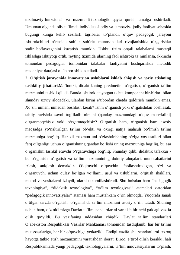 tuzilmaviy-funksional  va  mazmunli-texnologik  qayta  qurish  amalga  oshiriladi.
Umuman olganda oliy ta’limda individual-ijodiy va jamoaviy-ijodiy faoliyat sohasida
bugungi  kunga  kelib  sezilarli  tajribalar  to‘plandi,  o‘quv  pedagogik  jarayoni
ishtirokchilari  o‘rtasida  sub’ekt-sub’ekt  munosabatlari  rivojlanishida  o‘zgarishlar
sodir  bo‘layotganini  kuzatish  mumkin.  Ushbu  tizim  orqali  talabalarni  mustaqil
ishlashga ishtiyoqi ortib, reyting tizimida ularning faol ishtiroki ta’minlansa, ikkinchi
tomondan  pedagoglar  tomonidan  talabalar  faoliyatini  boshqarishda  metodik
madaniyat darajasi o‘sib borishi kuzatiladi.
2. O‘qitish jarayonida innovatsion uslublarni ishlab chiqish va joriy etishning
tashkiliy jihatlari.Ma’lumki, didaktikaning predmetini o‘rgatish, o‘rganish ta’lim
mazmunini tashkil qiladi. Bunda ishtirok etayotgan uchta komponent bir-birlari bilan
shunday uzviy aloqadaki, ulardan birini e’tibordan chetda qoldirish mumkin emas.
Xo‘sh, nimani nimadan boshlash kerak? Ishni o‘rganish yoki o‘rgatishdan boshlasak,
tabiiy  ravishda  savol  tug‘iladi:  nimani  (qanday  mazmundagi  o‘quv  materialini)
o‘rganmoqchisiz  yoki  o‘rgatmoqchisiz?  O‘rgatish  ham,  o‘rganish  ham  asosiy
maqsadga  yo‘naltirilgan  ta’lim  ob’ekti  va  oxirgi  natija  mahsuli  bo‘lmish  ta’lim
mazmuniga bog‘liq. Har xil mazmun uni o‘zlashtirishning o‘ziga xos usullari bilan
farq qilganligi uchun o‘rganishning qanday bo‘lishi uning mazmuniga bog‘liq, bu esa
o‘rganishni tashkil etuvchi o‘rgatuvchiga bog‘liq. Shunday qilib, didaktik tafakkur -
bu o‘rganish, o‘rgatish va ta’lim mazmunining doimiy aloqalari, munosabatlarini
izlash,  aniqlash  demakdir.  O‘qituvchi  o‘quvchini  faollashtiradigan,  o‘zi  va
o‘rganuvchi uchun qulay bo‘lgan yo‘llarni, usul va uslublarni, o‘qitish shakllari,
metod va vositalarni izlaydi, ularni takomillashtiradi. Shu boisdan ham “pedagogik
texnologiya”,  “didaktik  texnologiya”,  “ta’lim  texnlogiyasi”  atamalari  qatoridan
“pedagogik innovatsiyalar” atamasi ham mustahkam o‘rin olmoqda. Yuqorida sanab
o‘tilgan tarzda o‘rgatish, o‘rganishda ta’lim mazmuni asosiy o‘rin tutadi. Shuning
uchun ham, o‘z oldimizga Davlat ta’lim standartlarini yaratish birinchi galdagi vazifa
qilib  qo‘yildi.  Bu  vazifaning  uddasidan  chiqdik.  Davlat  ta’lim  standartlari
O‘zbekiston Respublikasi Vazirlar Mahkamasi tomonidan tasdiqlanib, har bir ta’lim
muassasalariga, har bir o‘quvchiga yetkazildi. Endigi vazifa shu standartlarni tezroq
hayotga tatbiq etish mexanizmini yaratishdan iborat. Biroq, e’tirof qilish kerakki, hali
Respublikamizda yangi pedagogik texnologiyalarni, ta’lim innovatsiyalarini to‘plash,
