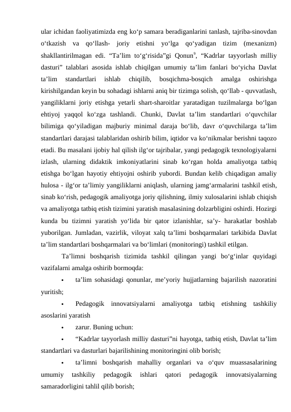 ular ichidan faoliyatimizda eng ko‘p samara beradiganlarini tanlash, tajriba-sinovdan
o‘tkazish  va  qo‘llash-  joriy  etishni  yo‘lga  qo‘yadigan  tizim  (mexanizm)
shakllantirilmagan edi. “Ta’lim to‘g‘risida”gi Qonun9, “Kadrlar tayyorlash milliy
dasturi” talablari asosida ishlab chiqilgan umumiy ta’lim fanlari bo‘yicha Davlat
ta’lim  standartlari  ishlab  chiqilib,  bosqichma-bosqich  amalga  oshirishga
kirishilgandan keyin bu sohadagi ishlarni aniq bir tizimga solish, qo‘llab - quvvatlash,
yangiliklarni joriy etishga yetarli shart-sharoitlar yaratadigan tuzilmalarga bo‘lgan
ehtiyoj  yaqqol  ko‘zga  tashlandi.  Chunki,  Davlat  ta’lim  standartlari  o‘quvchilar
bilimiga  qo‘yiladigan majburiy minimal  daraja bo‘lib, davr  o‘quvchilarga ta’lim
standartlari darajasi talablaridan oshirib bilim, iqtidor va ko‘nikmalar berishni taqozo
etadi. Bu masalani ijobiy hal qilish ilg‘or tajribalar, yangi pedagogik texnologiyalarni
izlash,  ularning  didaktik  imkoniyatlarini  sinab  ko‘rgan  holda  amaliyotga  tatbiq
etishga bo‘lgan hayotiy ehtiyojni oshirib yubordi. Bundan kelib chiqadigan amaliy
hulosa - ilg‘or ta’limiy yangiliklarni aniqlash, ularning jamg‘armalarini tashkil etish,
sinab ko‘rish, pedagogik amaliyotga joriy qilishning, ilmiy xulosalarini ishlab chiqish
va amaliyotga tatbiq etish tizimini yaratish masalasining dolzarbligini oshirdi. Hozirgi
kunda bu tizimni  yaratish  yo‘lida  bir  qator  izlanishlar, sa’y-  harakatlar  boshlab
yuborilgan. Jumladan, vazirlik, viloyat xalq ta’limi boshqarmalari tarkibida Davlat
ta’lim standartlari boshqarmalari va bo‘limlari (monitoringi) tashkil etilgan. 
Ta’limni  boshqarish  tizimida  tashkil  qilingan  yangi  bo‘g‘inlar  quyidagi
vazifalarni amalga oshirib bormoqda: 

ta’lim sohasidagi qonunlar, me’yoriy hujjatlarning bajarilish nazoratini
yuritish; 

Pedagogik  innovatsiyalarni  amaliyotga  tatbiq  etishning  tashkiliy
asoslarini yaratish 

zarur. Buning uchun: 

“Kadrlar tayyorlash milliy dasturi”ni hayotga, tatbiq etish, Davlat ta’lim
standartlari va dasturlari bajarilishining monitoringini olib borish; 

ta’limni  boshqarish  mahalliy  organlari  va  o‘quv  muassasalarining
umumiy  tashkiliy  pedagogik  ishlari  qatori  pedagogik  innovatsiyalarning
samaradorligini tahlil qilib borish; 

